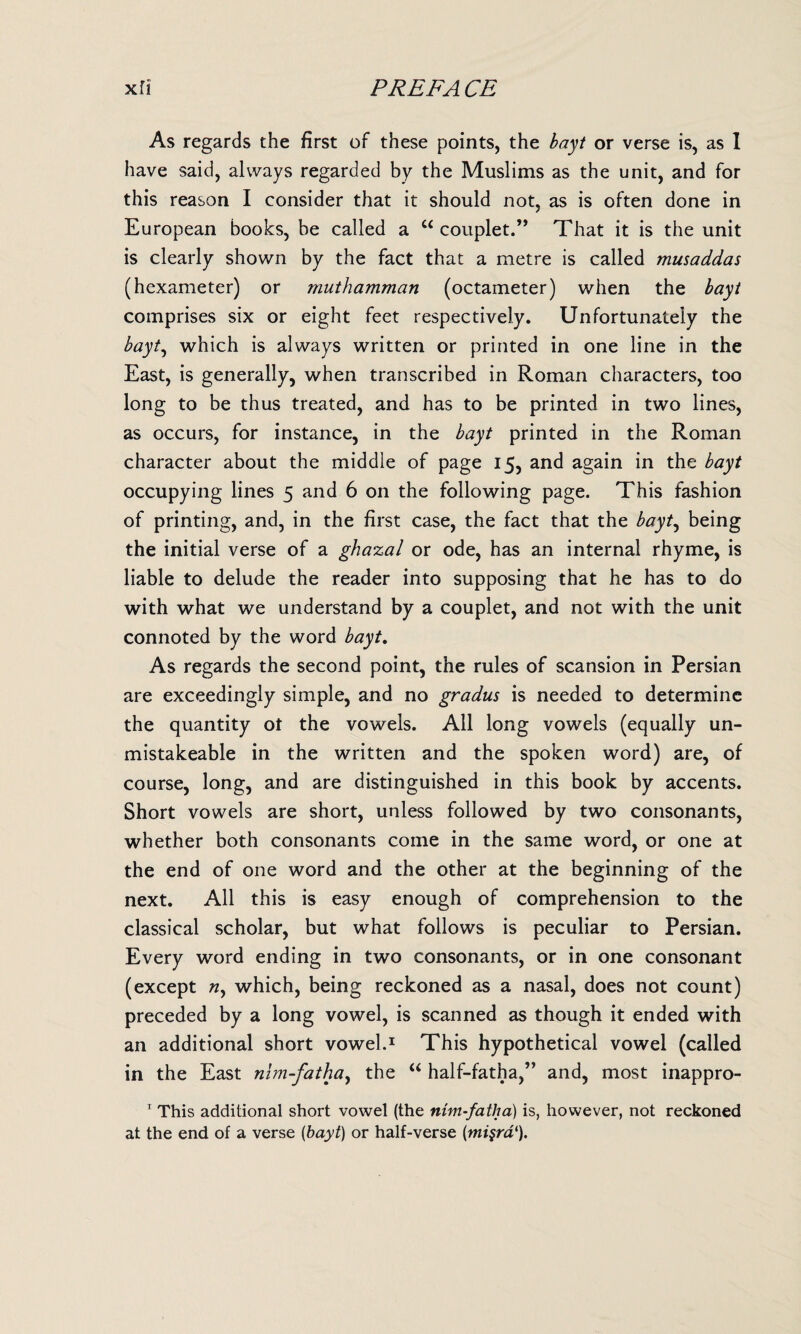 As regards the first of these points, the bayt or verse is, as 1 have said, always regarded by the Muslims as the unit, and for this reason I consider that it should not, as is often done in European books, be called a “ couplet.” That it is the unit is clearly shown by the fact that a metre is called musaddas (hexameter) or muthamman (octameter) when the bayt comprises six or eight feet respectively. Unfortunately the bayt, which is always written or printed in one line in the East, is generally, when transcribed in Roman characters, too long to be thus treated, and has to be printed in two lines, as occurs, for instance, in the bayt printed in the Roman character about the middle of page 15, and again in the bayt occupying lines 5 and 6 on the following page. This fashion of printing, and, in the first case, the fact that the bayt, being the initial verse of a ghazal or ode, has an internal rhyme, is liable to delude the reader into supposing that he has to do with what we understand by a couplet, and not with the unit connoted by the word bayt. As regards the second point, the rules of scansion in Persian are exceedingly simple, and no gradus is needed to determine the quantity of the vowels. All long vowels (equally un- mistakeable in the written and the spoken word) are, of course, long, and are distinguished in this book by accents. Short vowels are short, unless followed by two consonants, whether both consonants come in the same word, or one at the end of one word and the other at the beginning of the next. All this is easy enough of comprehension to the classical scholar, but what follows is peculiar to Persian. Every word ending in two consonants, or in one consonant (except n, which, being reckoned as a nasal, does not count) preceded by a long vowel, is scanned as though it ended with an additional short vowel.1 This hypothetical vowel (called in the East nim-fatha, the “ half-fatha,” and, most inappro- 1 This additional short vowel (the nim-fatha) is, however, not reckoned at the end of a verse (bayt) or half-verse