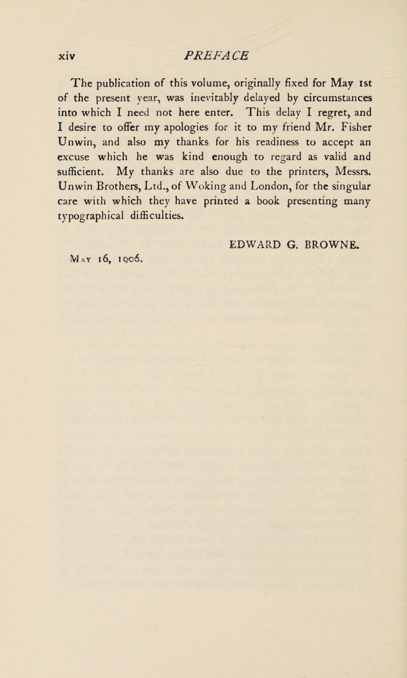 The publication of this volume, originally fixed for May 1st of the present year, was inevitably delayed by circumstances into which I need not here enter. This delay I regret, and I desire to offer my apologies for it to my friend Mr. Fisher Unwin, and also my thanks for his readiness to accept an excuse which he was kind enough to regard as valid and sufficient. My thanks are also due to the printers, Messrs. Unwin Brothers, Ltd., of Woking and London, for the singular care with which they have printed a book presenting many typographical difficulties. EDWARD G, BROWNE. May i 6, it>o6o