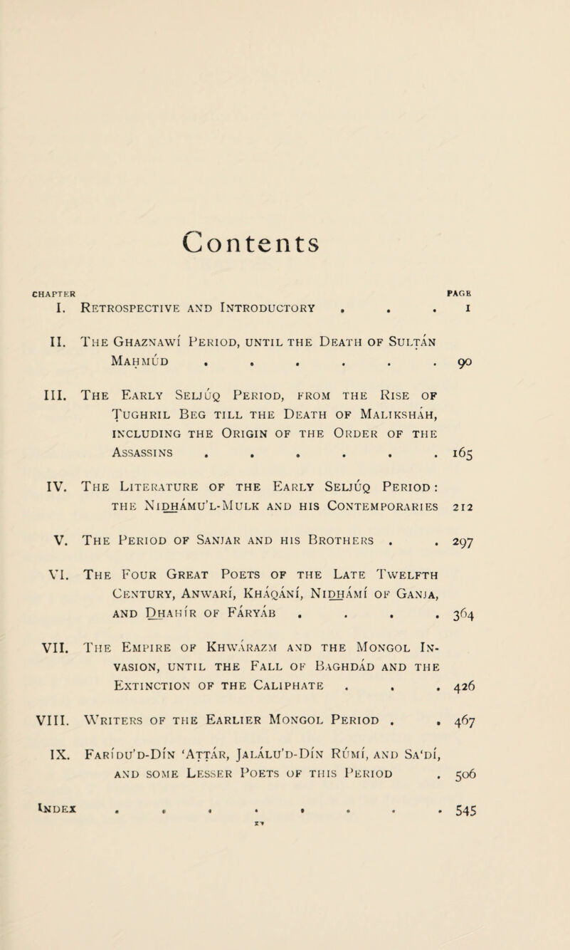 Contents CHAPTER PAGE I. Retrospective and Introductory . . . i II. The Ghaznawi Period, until the Death of Sultan Mahmud . . . . . .90 III. The Early Seljuq Period, from the Rise of Tughril Beg till the Death of Maltkshah, INCLUDING THE ORIGIN OF THE ORDER OF THE Assassins ...... 165 IV. The Literature of the Early Seljuq Period: THE NiDHAMU’L-MULK AND HIS CONTEMPORARIES 212 V. The Period of Sanjar and his Brothers . . 297 VI. The Four Great Poets of the Late Twelfth Century, Anwari, Khaqani, Nidhami of Ganja, AND DHAHIR of FaRYAB .... 364 VII. The Empire of Khwarazm and the Mongol In¬ vasion, until the Fall of Baghdad and the Extinction of the Caliphate . . . 426 VIII. Writers of the Earlier Mongol Period . . 467 IX. Faridu’d-Din ‘Attar, Jalalu’d-Di'n Rumi, and Sa'di, and some Lesser Poets of this Period . 506 st Index e « 545