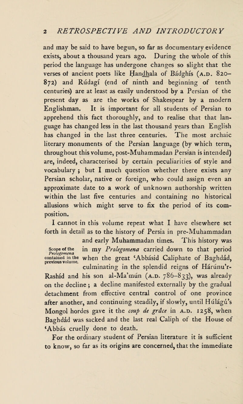 and may be said to have begun, so far as documentary evidence exists, about a thousand years ago. During the whole of this period the language has undergone changes so slight that the verses of ancient poets like Handhala of Badghis (a.d. 820- 872) and Rudagi (end of ninth and beginning of tenth centuries) are at least as easily understood by a Persian of the present day as are the works of Shakespear by a modern Englishman. It is important for all students of Persian to apprehend this fact thoroughly, and to realise that that lan¬ guage has changed less in the last thousand years than English has changed in the last three centuries. The most archaic literary monuments of the Persian language (by which term, throughout this volume, post-Muhammadan Persian is intended) are, indeed, characterised by certain peculiarities of style and vocabulary ; but I much question whether there exists any Persian scholar, native or foreign, who could assign even an approximate date to a work of unknown authorship written within the last five centuries and containing no historical allusions which might serve to fix the period of its com¬ position. I cannot in this volume repeat what I have elsewhere set forth in detail as to the history of Persia in pre-Muhammadan and early Muhammadan times. This history was Scope of the in my Prolegomena carried down to that period Prolegomena J contained in the when the great ‘Abbasid Caliphate of Baghdad, previous volume. ° 1 07 culminating in the splendid reigns of Harunu’r- Rashid and his son al-Ma’mun (a.d. 786-833), was already on the decline ; a decline manifested externally by the gradual detachment from effective central control of one province after another, and continuing steadily, if slowly, until Hulagu’s Mongol hordes gave it the coup de grace in a.d. 1258, when Baghdad was sacked and the last real Caliph of the House of ‘Abbas cruelly done to death. For the ordinary student of Persian literature it is sufficient to know, so far as its origins are concerned, that the immediate