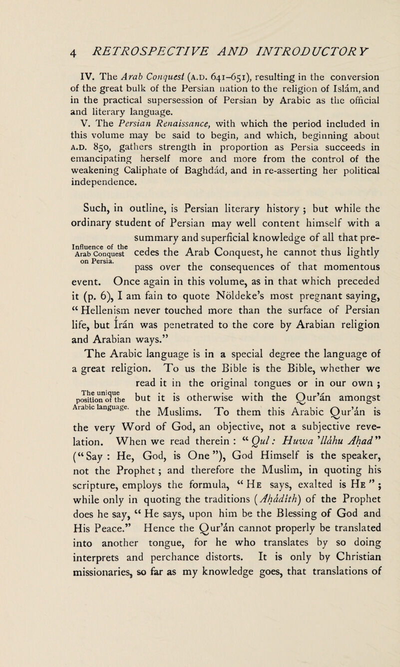 IV. The Arab Conquest (a.d. 641-651), resulting in the conversion of the great bulk of the Persian nation to the religion of Islam, and in the practical supersession of Persian by Arabic as the official and literary language. V. The Persian Renaissance, with which the period included in this volume may be said to begin, and which, beginning about a.d. 850, gathers strength in proportion as Persia succeeds in emancipating herself more and more from the control of the weakening Caliphate of Baghdad, and in re-asserting her political independence. Such, in outline, is Persian literary history ; but while the ordinary student of Persian may well content himself with a summary and superficial knowledge of all that pre- XA?ab conquest6 cedes the Arab Conquest, he cannot thus lightly on Persia. . r . pass over the consequences ot that momentous event. Once again in this volume, as in that which preceded it (p. 6), I am fain to quote Noldeke’s most pregnant saying, “ Hellenism never touched more than the surface of Persian life, but Iran was penetrated to the core by Arabian religion and Arabian ways.” The Arabic language is in a special degree the language of a great religion. To us the Bible is the Bible, whether we read it in the original tongues or in our own ; positloiToTthe but it is otherwise with the Qur’an amongst Arabic language. ^ Muslims. To them this Arabic Qur’an is the very Word of God, an objective, not a subjective reve¬ lation. When we read therein : u Qul: Huwa Ilahu Ahad ” (“Say: He, God, is One”), God Himself is the speaker, not the Prophet; and therefore the Muslim, in quoting his scripture, employs the formula, “He says, exalted is He ” ; while only in quoting the traditions (Ahadith) of the Prophet does he say, u He says, upon him be the Blessing of God and His Peace.” Hence the Qur’dn cannot properly be translated into another tongue, for he who translates by so doing interprets and perchance distorts. It is only by Christian missionaries, so far as my knowledge goes, that translations of