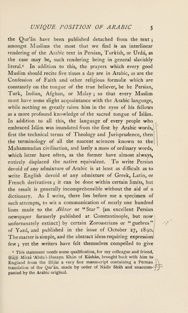 the Qur’an have been published detached from the text ; amongst Muslims the most that we find is an interlinear rendering of the Arabic text in Persian, Turkish, or Urdu, as the case may be, such rendering being in general slavishly literal.1 In addition to this, the prayers which every good Muslim should recite five times a day are in Arabic, as are the Confession of Faith and other religious formulas which are constantly on the tongue of the true believer, be he Persian, Turk, Indian, Afghan, or Malay ; so that every Muslim must have some slight acquaintance with the Arabic language, while nothing so greatly raises him in the eyes of his fellows as a more profound knowledge of the sacred tongue of Islam. In addition to all this, the language of every people who embraced Islam was inundated from the first by Arabic words, first the technical terms of Theology and Jurisprudence, then the terminology of all the nascent sciences known to the Muhammadan civilisation, and lastly a mass of ordinary words, which latter have often, as the former have almost always, entirely displaced the native equivalent. To write Persian devoid of any admixture of Arabic is at least as difficult as to write English devoid of any admixture of Greek, Latin, or French derivatives ; it can be done within certain limits, but the result is generally incomprehensible without the aid of a dictionary. As I write, there lies before me a specimen of such attempts, to wit a communication of nearly one hundred lines made to the Akhtar or “ Star ” (an excellent Persian newspaper formerly published at Constantinople, but now unfortunately extinct) by certain Zoroastrians or “guebres” of Yazd, and published in the issue cf October 27, 1890. The matter is simple, and the abstract ideas requiring expression few ; yet the writers have felt themselves compelled to give 1 This statement needs some qualification, for my colleague and friend, Hajji Mirza ‘Abdu’l-Husayn Khan of Kashan, brought back with him to England from the Hijaz a very fine manuscript containing a Persian translation of the Qur’an, made by order of Nadir Shah and unaccom-'j j- panied by the Arabic original.