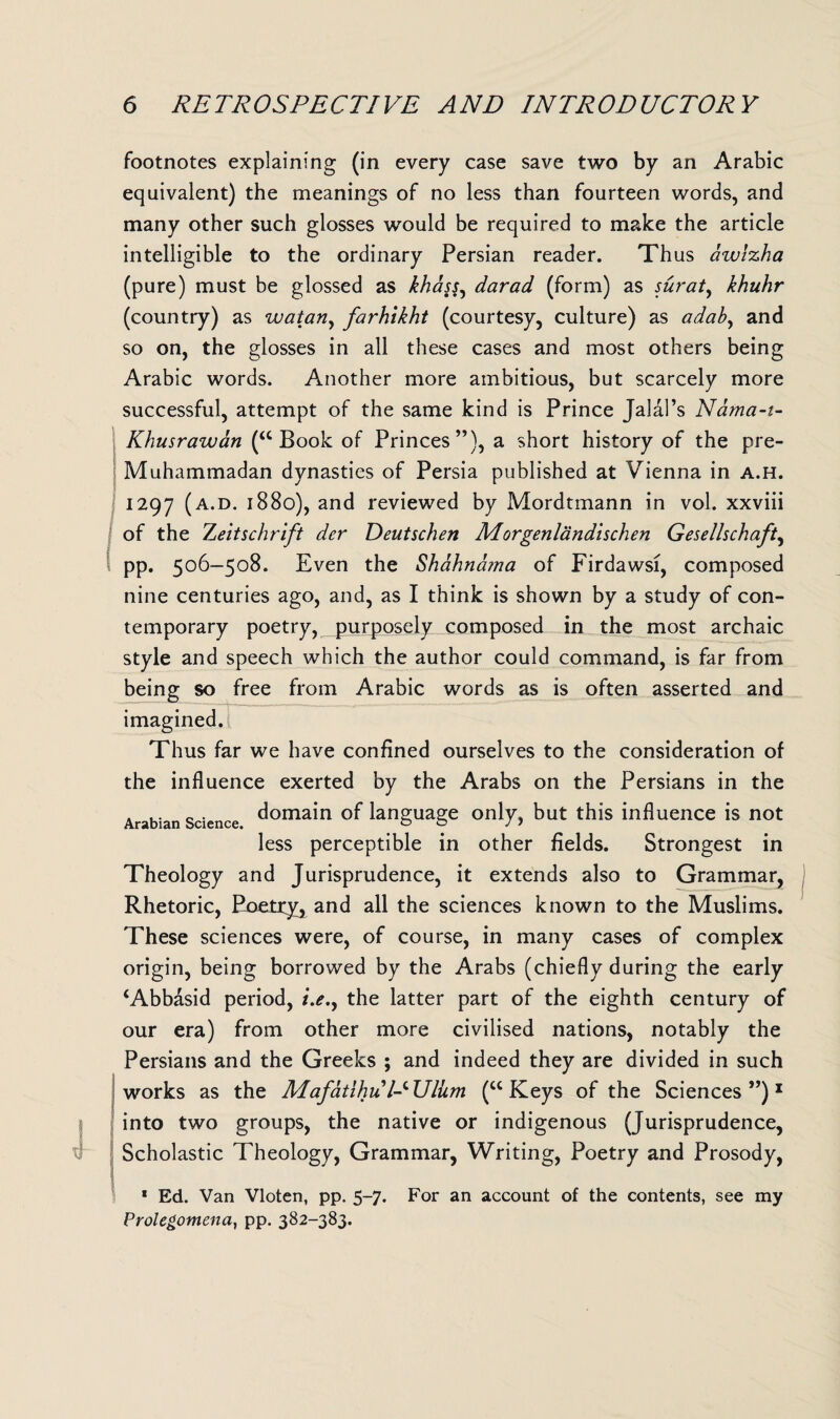 footnotes explaining (in every case save two by an Arabic equivalent) the meanings of no less than fourteen words, and many other such glosses would be required to make the article intelligible to the ordinary Persian reader. Thus awlzha (pure) must be glossed as khass, darad (form) as surat, khuhr (country) as watari, farhikht (courtesy, culture) as adab, and so on, the glosses in all these cases and most others being Arabic words. Another more ambitious, but scarcely more successful, attempt of the same kind is Prince Jalal’s Nama-i- Khusrawan (“ Book of Princes”), a short history of the pre- Muhammadan dynasties of Persia published at Vienna in a.h. 1297 (A-D- 1880), and reviewed by Mordtmann in vol. xxviii of the Zeitschrift der Deutschen Morgenlandischen Gesellschaft, pp. 506-508. Even the Shahndma of Firdawsi, composed nine centuries ago, and, as I think is shown by a study of con¬ temporary poetry, purposely composed in the most archaic style and speech which the author could command, is far from being so free from Arabic words as is often asserted and imagined. Thus far we have confined ourselves to the consideration of the influence exerted by the Arabs on the Persians in the Arabian Science domain language only, but this influence is not less perceptible in other fields. Strongest in Theology and Jurisprudence, it extends also to Grammar, Rhetoric, Poetry, and all the sciences known to the Muslims. These sciences were, of course, in many cases of complex origin, being borrowed by the Arabs (chiefly during the early ‘Abbasid period, the latter part of the eighth century of our era) from other more civilised nations, notably the Persians and the Greeks ; and indeed they are divided in such works as the Mafatihu /-c Ulum (w Keys of the Sciences ”)1 into two groups, the native or indigenous (Jurisprudence, Scholastic Theology, Grammar, Writing, Poetry and Prosody, 1 Ed. Van Vloten, pp. 5-7. For an account of the contents, see my Prolegomena, pp. 382-383.