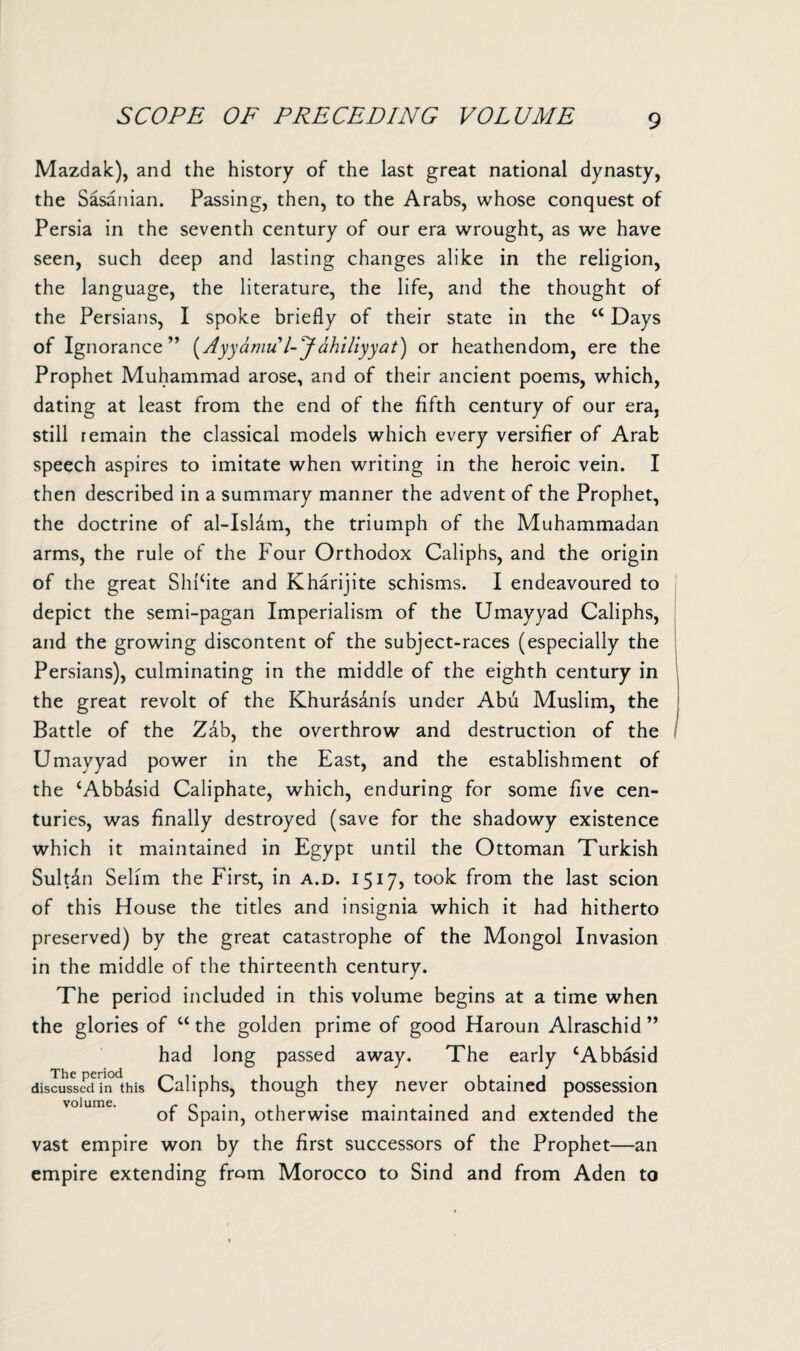 SCOPE OF PRECEDING VOLUME Mazdak), and the history of the last great national dynasty, the Sasanian. Passing, then, to the Arabs, whose conquest of Persia in the seventh century of our era wrought, as we have seen, such deep and lasting changes alike in the religion, the language, the literature, the life, and the thought of the Persians, I spoke briefly of their state in the <c Days of Ignorance” (Ayyamu l-Jahiliyyat) or heathendom, ere the Prophet Muhammad arose, and of their ancient poems, which, dating at least from the end of the fifth century of our era, still remain the classical models which every versifier of Arab speech aspires to imitate when writing in the heroic vein. I then described in a summary manner the advent of the Prophet, the doctrine of al-Isldm, the triumph of the Muhammadan arms, the rule of the Four Orthodox Caliphs, and the origin of the great ShPite and Kharijite schisms. I endeavoured to depict the semi-pagan Imperialism of the Umayyad Caliphs, and the growing discontent of the subject-races (especially the Persians), culminating in the middle of the eighth century in the great revolt of the Khurdsams under Abu Muslim, the Battle of the Zab, the overthrow and destruction of the Umayyad power in the East, and the establishment of the ‘Abbdsid Caliphate, which, enduring for some five cen¬ turies, was finally destroyed (save for the shadowy existence which it maintained in Egypt until the Ottoman Turkish Sultan Selim the First, in a.d. 1517, took from the last scion of this House the titles and insignia which it had hitherto preserved) by the great catastrophe of the Mongol Invasion in the middle of the thirteenth century. The period included in this volume begins at a time when the glories of “ the golden prime of good Haroun Alraschid ” had long passed away. The early cAbbasid discussed in this Caliphs, though they never obtained possession of Spain, otherwise maintained and extended the vast empire won by the first successors of the Prophet—an empire extending from Morocco to Sind and from Aden to I I