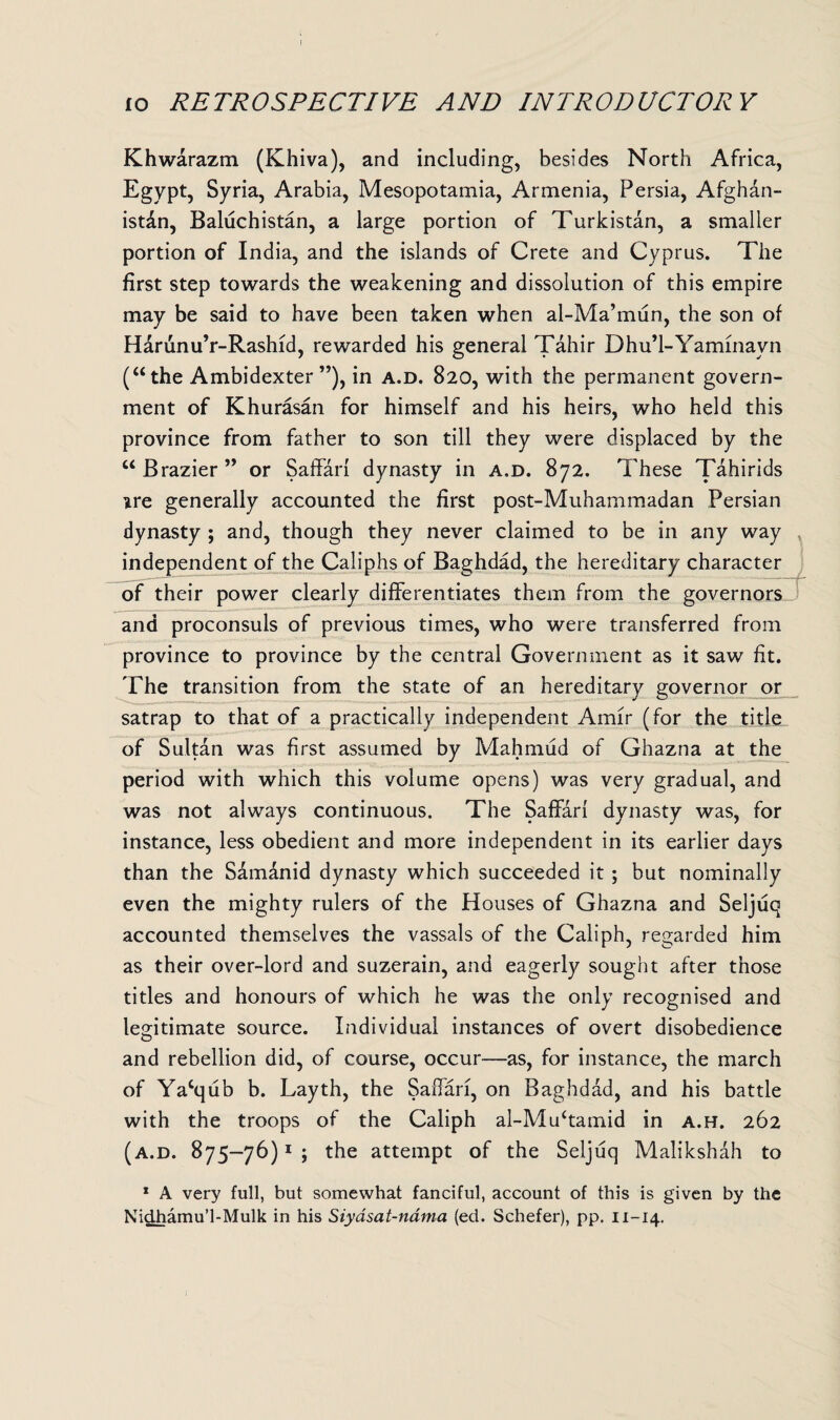 fo RETROSPECTIVE AND INTRODUCTORY Khwarazm (Khiva), and including, besides North Africa, Egypt, Syria, Arabia, Mesopotamia, Armenia, Persia, Afghan¬ istan, Baluchistan, a large portion of Turkistan, a smaller portion of India, and the islands of Crete and Cyprus. The first step towards the weakening and dissolution of this empire may be said to have been taken when al-Ma’mun, the son of Harunu’r-Rashid, rewarded his general Tahir Dhu’l-Yaminavn (“the Ambidexter”), in a.d. 820, with the permanent govern¬ ment of Khurasan for himself and his heirs, who held this province from father to son till they were displaced by the “Brazier” or Saffari dynasty in a.d. 872. These Tahirids ure generally accounted the first post-Muhammadan Persian dynasty ; and, though they never claimed to be in any way independent of the Caliphs of Baghdad, the hereditary character of their power clearly differentiates them from the governors and proconsuls of previous times, who were transferred from province to province by the central Government as it saw fit. The transition from the state of an hereditary governor or satrap to that of a practically independent Amir (for the title of Sultan was first assumed by Mahmud of Ghazna at the period with which this volume opens) was very gradual, and was not always continuous. The Saffari dynasty was, for instance, less obedient and more independent in its earlier days than the Sam&nid dynasty which succeeded it ; but nominally even the mighty rulers of the Houses of Ghazna and Seljuq accounted themselves the vassals of the Caliph, regarded him as their over-lord and suzerain, and eagerly sought after those titles and honours of which he was the only recognised and legitimate source. Individual instances of overt disobedience and rebellion did, of course, occur—as, for instance, the march of Yacqub b. Layth, the Saffari, on Baghdad, and his battle with the troops of the Caliph al-Mu‘tamid in a.h. 262 (a.d. 875-76)1 ; the attempt of the Seljuq Malikshah to 1 A very full, but somewhat fanciful, account of this is given by the Nidhamu’l-Mulk in his Siyasat-nama (ed. Schefer), pp. 11-14.