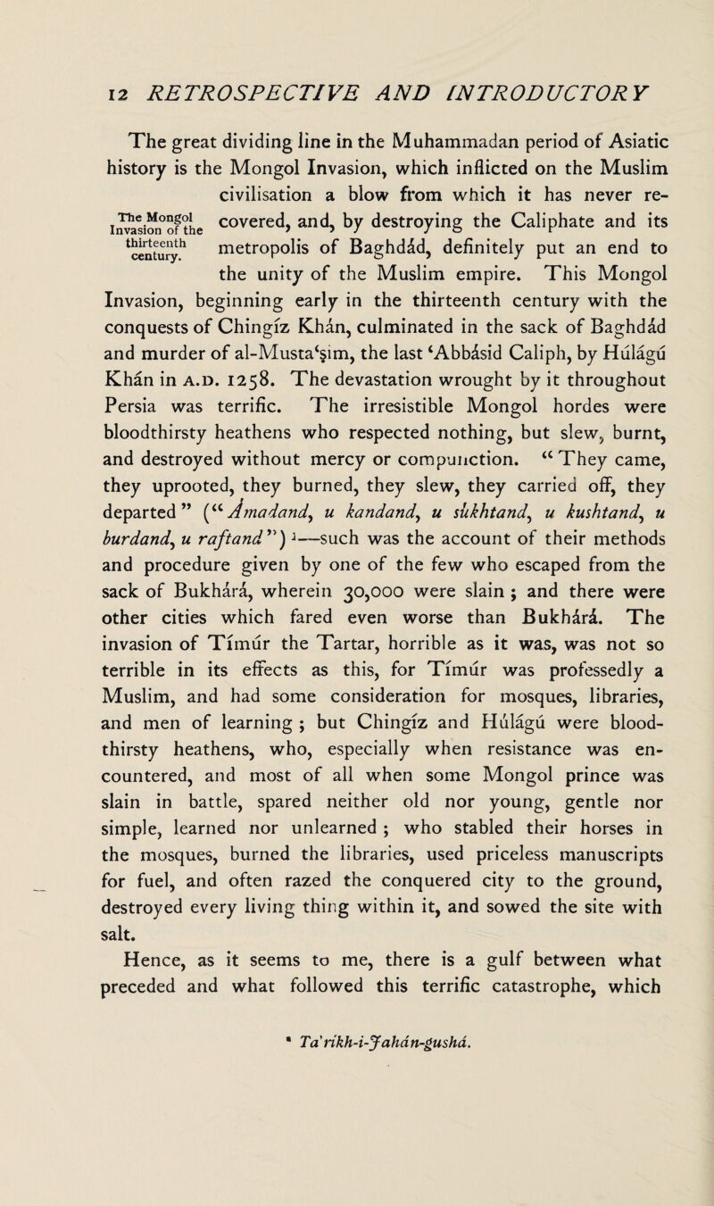 The great dividing line in the Muhammadan period of Asiatic history is the Mongol Invasion, which inflicted on the Muslim civilisation a blow from which it has never re- invasimfofthe covere<^> and, by destroying the Caliphate and its Century*1 metropolis of Baghdad, definitely put an end to the unity of the Muslim empire. This Mongol Invasion, beginning early in the thirteenth century with the conquests of Chingiz Khan, culminated in the sack of Baghdad and murder of al-Musta^im, the last ‘Abbdsid Caliph, by Hulagu Khan in a.d. 1258. The devastation wrought by it throughout Persia was terrific. The irresistible Mongol hordes were bloodthirsty heathens who respected nothing, but slew, burnt, and destroyed without mercy or compunction. “They came, they uprooted, they burned, they slew, they carried off, they departed” (aAmadand, u kandand, u sukhtand, u kushtand, u burdand, u raftand ”)1—such was the account of their methods and procedure given by one of the few who escaped from the sack of Bukhara, wherein 30,000 were slain ; and there were other cities which fared even worse than Bukhdri. The invasion of Timur the Tartar, horrible as it was, was not so terrible in its effects as this, for Timur was professedly a Muslim, and had some consideration for mosques, libraries, and men of learning ; but Chingiz and Hulagu were blood¬ thirsty heathens, who, especially when resistance was en¬ countered, and most of all when some Mongol prince was slain in battle, spared neither old nor young, gentle nor simple, learned nor unlearned ; who stabled their horses in the mosques, burned the libraries, used priceless manuscripts for fuel, and often razed the conquered city to the ground, destroyed every living thing within it, and sowed the site with salt. Hence, as it seems to me, there is a gulf between what preceded and what followed this terrific catastrophe, which • Tankh-i-Jahan-gusha.