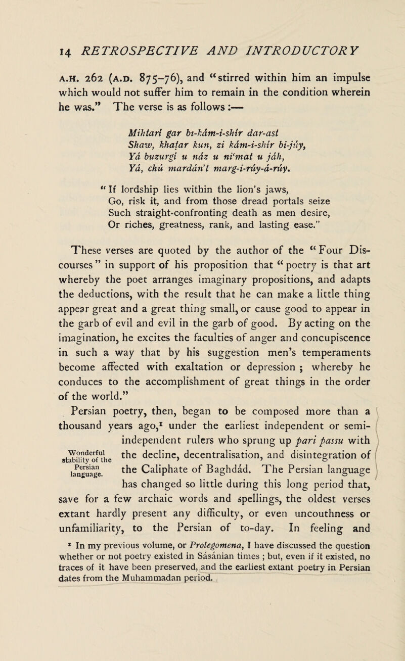 a.h. 262 (a.d. 875-76), and “stirred within him an impulse which would not suffer him to remain in the condition wherein he was.” The verse is as follows :— Mihtari gar bt-kam-i-shir dar-ast Shaw, khaiar kun, zi kam-i-shir bi-juyt Yd buzurgi u naz u ni'mat u jdh, Yd, chu mardan't marg-i-ruy-a-ruy, u If lordship lies within the lion’s jaws, Go, risk it, and from those dread portals seize Such straight-confronting death as men desire, Or riches, greatness, rank, and lasting ease.” These verses are quoted by the author of the “Four Dis¬ courses ” in support of his proposition that “ poetry is that art whereby the poet arranges imaginary propositions, and adapts the deductions, with the result that he can make a little thing appear great and a great thing small, or cause good to appear in the garb of evil and evil in the garb of good. By acting on the imagination, he excites the faculties of anger and concupiscence in such a way that by his suggestion men’s temperaments become affected with exaltation or depression ; whereby he conduces to the accomplishment of great things in the order of the world.” Persian poetry, then, began to be composed more than a thousand years ago,1 under the earliest independent or semi¬ independent rulers who sprung up pari passu with the decline, decentralisation, and disintegration of the Caliphate of Baghdad. The Persian language has changed so little during this long period that, save for a few archaic words and spellings, the oldest verses extant hardly present any difficulty, or even uncouthness or unfamiliarity, to the Persian of to-day. In feeling and Wonderful stability of the Persian language. * In my previous volume, or Prolegomena, I have discussed the question whether or not poetry existed in Sasanian times ; but, even if it existed, no traces of it have been preserved, and the earliest extant poetry in Persian dates from the Muhammadan period.