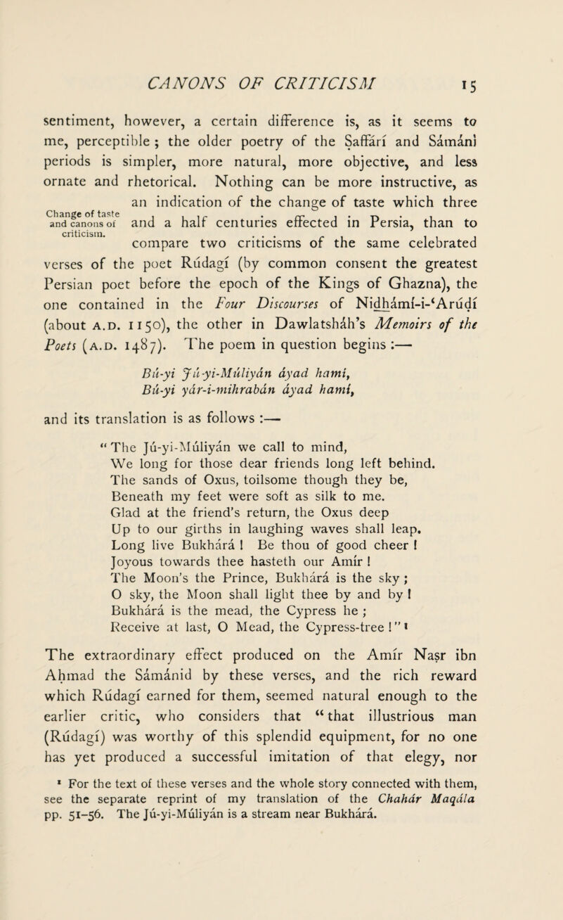 CANONS OF CRITICISM sentiment, however, a certain difference is, as it seems to me, perceptible ; the older poetry of the Saffari and Saman) periods is simpler, more natural, more objective, and less ornate and rhetorical. Nothing can be more instructive, as an indication of the change of taste which three ^n^canons^f6 and a half centuries effected in Persia, than to criticism. ... - . . . . compare two criticisms or the same celebrated verses of the poet Rudagi (by common consent the greatest Persian poet before the epoch of the Kings of Ghazna), the one contained in the Four Discourses of Nidhami-i-^Arudi (about a.d. 1150), the other in Dawlatsh&h’s Memoirs of the Poets (a.d. 1487). The poem in question begins :— Bu-yi Ju-yi-Muliyatt dyad liami, Bu-yi yar-i-mihraban dyad hamtt and its translation is as follows :— “The Ju-yi-Muliyan we call to mind, We long for those dear friends long left behind. The sands of Oxus, toilsome though they be, Beneath my feet were soft as silk to me. Glad at the friend’s return, the Oxus deep Up to our girths in laughing waves shall leap. Long live Bukhara 1 Be thou of good cheer ! Joyous towards thee hasteth our Amir ! The Moon’s the Prince, Bukhara is the sky ; O sky, the Moon shall light thee by and by I Bukhara is the mead, the Cypress he ; Receive at last, O Mead, the Cypress-tree!1 The extraordinary effect produced on the Amir Nasr ibn Ahmad the Samanid by these verses, and the rich reward which Rudagi earned for them, seemed natural enough to the earlier critic, who considers that “ that illustrious man (Rudagi) was worthy of this splendid equipment, for no one has yet produced a successful imitation of that elegy, nor 1 For the text of these verses and the whole story connected with them, see the separate reprint of my translation of the Chahar Maqala pp. 51-56. The Ju-yi-Muliyan is a stream near Bukhara.