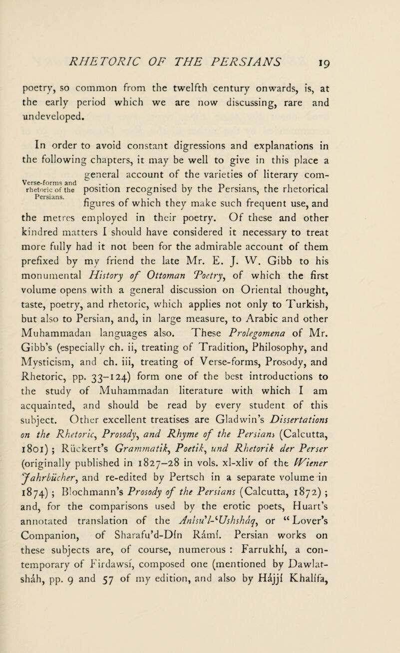RHETORIC OF THE PERSIANS poetry, so common from the twelfth century onwards, is, at the early period which we are now discussing, rare and •undeveloped. In order to avoid constant digressions and explanations in the following chapters, it may be well to give in this place a general account of the varieties of literary com- Verse-forms and rhetoric of the Persians. the metres employed in their poetry. Of these and other kindred matters I should have considered it necessary to treat more fully had it not been for the admirable account of them prefixed by my friend the late Mr. E. J. W. Gibb to his monumental History of Ottoman Poetry, of which the first volume opens with a general discussion on Oriental thought, taste, poetry, and rhetoric, which applies not only to Turkish, but also to Persian, and, in large measure, to Arabic and other Muhammadan languages also. These Prolegomena of Mr. Gibb’s (especially ch. ii, treating of Tradition, Philosophy, and Mysticism, and ch. iii, treating of Verse-forms, Prosody, and Rhetoric, pp. 33-124) form one of the best introductions to the study of Muhammadan literature with which I am acquainted, and should be read by every student of this subject. Other excellent treatises are Gladwin’s Dissertations on the Rhetoric, Prosody, and Rhyme of the Persianj (Calcutta, 1801) ; Riickert’s Grammatik, Poetik, und Rhetorik der Perser (originally published in 1827-28 in vols. xl-xliv of the IViener Jahrbiicher, and re-edited by Pertsch in a separate volume in 1874) ; Blochmann’s Prosody of the Persians (Calcutta, 1872) ; and, for the comparisons used by the erotic poets, Huart’s annotated translation of the Anisu l-Hshshaq, or u Lover’s Companion, of Sharafu’d-Dln Rami. Persian works on these subjects are, of course, numerous : Farrukhi, a con¬ temporary of Firdawsi, composed one (mentioned by Dawlat- shah, pp. 9 and 57 of my edition, and also by Hdjj{ Khalifa, position recognised by the Persians, the rhetorical figures of which they make such frequent use, and
