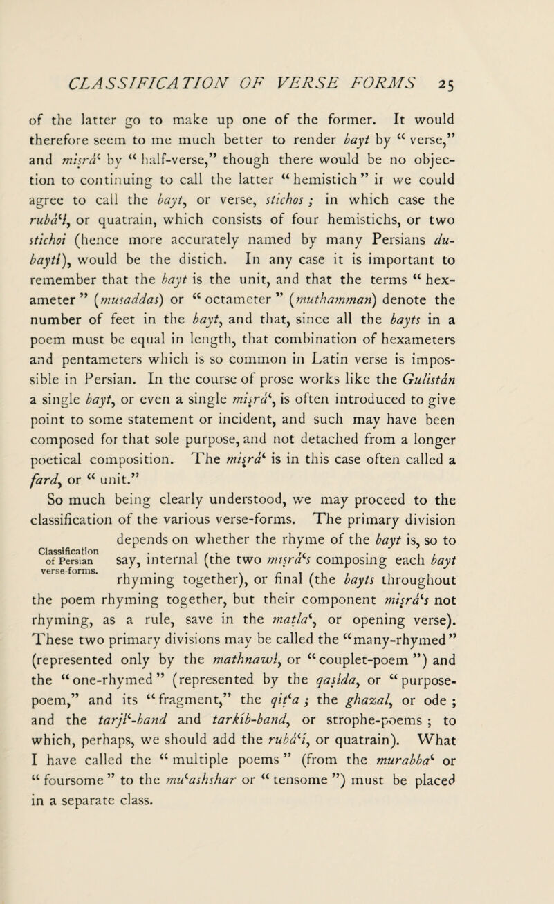 of the latter go to make up one of the former. It would therefore seem to me much better to render bayt by “ verse,” and misrac by “ half-verse,” though there would be no objec¬ tion to continuing to call the latter “hemistich” ir we could agree to call the bayt, or verse, stichos ; in which case the rubcN, or quatrain, which consists of four hemistichs, or two stichoi (hence more accurately named by many Persians du- baytl), would be the distich. In any case it is important to remember that the bayt is the unit, and that the terms “ hex¬ ameter ” (musaddas) or “octameter” (muthamman) denote the number of feet in the bayt, and that, since all the bayts in a poem must be equal in length, that combination of hexameters and pentameters which is so common in Latin verse is impos¬ sible in Persian. In the course of prose works like the Gulistan a single bayt, or even a single misra\ is often introduced to give point to some statement or incident, and such may have been composed for that sole purpose, and not detached from a longer poetical composition. The misrai is in this case often called a fard, or “ unit.” So much being clearly understood, we may proceed to the classification of the various verse-forms. The primary division depends on whether the rhyme of the bayt is, so to Classification . i / ■ tr . , , of Persian say, internal (the two misrars composing each bayt rhyming together), or final (the bayts throughout the poem rhyming together, but their component misrfrs not rhyming, as a rule, save in the matla\ or opening verse). These two primary divisions may be called the “many-rhymed” (represented only by the mathnawi, or “couplet-poem”) and the “one-rhymed” (represented by the qasida, or “ purpose- poem,” and its “fragment,” the qifa ; the ghazal, or ode; and the tarj^-band and tarkib-band, or strophe-poems ; to which, perhaps, we should add the ruba^l, or quatrain). What I have called the “ multiple poems ” (from the murabba1 or “ foursome ” to the mVashshar or “ tensome ”) must be placed in a separate class.