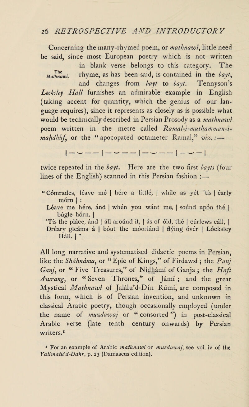 Concerning the many-rhymed poem, or mathnawi, little need be said, since most European poetry which is not written in blank verse belongs to this category. The Mathnawi. rhyme, as has been said, is contained in the bayt, and changes from bayt to bayt. Tennyson’s Locksley Hall furnishes an admirable example in English (taking accent for quantity, which the genius of our lan¬ guage requires), since it represents as closely as is possible what would be technically described in Persian Prosody as a mathnawi poem written in the metre called Ramal-i-muthamman~i- mahdhuf or the ct apocopated octameter Ramal,” viz. twice repeated in the bayt. Here are the two first bayts (four lines of the English) scanned in this Persian fashion “ Comrades, leave me | here a little, | while as yet 'tis j early morn | : Leave me here, and | when you want me, | sound upon the | bugle horn. | 'Tis the place, and | all around it, | as of old, the J curlews call, | Dreary gleams a | bout the moorland | flying over | Locksley Hall. | ” All long narrative and systematised didactic poems in Persian, like the Shahnama, or uEpic of Kings,” of Firdawsi j the Panj Ganj, or M Five Treasures,” of Nidhami of Ganja ; the Haft Awrang} or “ Seven Thrones,” of Jami ; and the great Mystical AAathnawi of Jalalu’d-Din Rumi, are composed in this form, which is of Persian invention, and unknown in classical Arabic poetry, though occasionally employed (under the name of muzdawaj or “ consorted ”) in post-classical Arabic verse (late tenth century onwards) by Persian writers,1 * For an example of Arabic mathnawi or muzdawaj, see vol. iv of the Yatimatu'd-Dahr, p. 23 (Damascus edition).