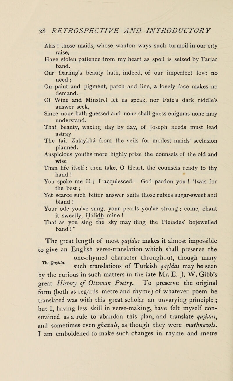 Alas ! those maids, whose wanton ways such turmoil in our city raise, Have stolen patience from my heart as spoil is seized by Tartar band. Our Darling’s beauty hath, indeed, of our imperfect love no need ; On paint and pigment, patch and line, a lovely face makes no demand. Of Wine and Minstrel let us speak, nor Fate’s dark riddle’s answer seek, Since none hath guessed and none shall guess enigmas none may understand. That beauty, waxing day by day, of Joseph needs must lead astrav The fair Zulaykha from the veils for modest maids’ seclusion planned. Auspicious youths more highly prize the counsels of the old and wise Than life itself: then take, O Heart, the counsels ready to thy hand ! You spoke me ill; I acquiesced. God pardon you ! ’twas for the best; Yet scarce such bitter answer suits those rubies sugar-sweet and bland ! Your ode you’ve sung, your pearls you’ve strung ; come, chant it sweetly, Hafidh mine ! That as you sing the sky may fling the Pleiades’ bejewelled band ! ” The great length of most qasidas makes it almost impossible to give an English verse-translation which shall preserve the one-rhymed character throughout, though many such translations of Turkish qasidas may be seen by the curious in such matters in the late Mr. E. J. W. Gibb’s great History of Ottoman Poetry. To preserve the original form (both as regards metre and rhyme) of whatever poem he translated was with this great scholar an unvarying principle ; but I, having less skill in verse-making, have felt myself con¬ strained as a rule to abandon this plan, and translate qasidas, and sometimes even ghazals, as though they were mathnawis. I am emboldened to make such changes in rhyme and metre