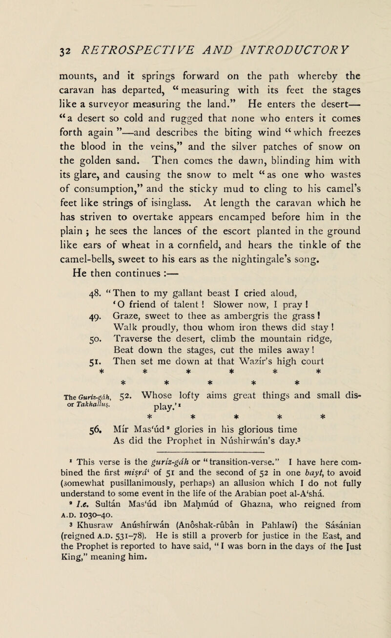 mounts, and it springs forward on the path whereby the caravan has departed, u measuring with its feet the stages like a surveyor measuring the land.” He enters the desert— “a desert so cold and rugged that none who enters it comes forth again”—and describes the biting wind “ which freezes the blood in the veins,” and the silver patches of snow on the golden sand. Then comes the dawn, blinding him with its glare, and causing the snow to melt “ as one who wastes of consumption,” and the sticky mud to cling to his camel’s feet like strings of isinglass. At length the caravan which he has striven to overtake appears encamped before him in the plain ; he sees the lances of the escort planted in the ground like ears of wheat in a cornfield, and hears the tinkle of the camel-bells, sweet to his ears as the nightingale’s song. He then continues :— 48. “Then to my gallant beast I cried aloud, * O friend of talent ! Slower now, I pray ! 49. Graze, sweet to thee as ambergris the grass! Walk proudly, thou whom iron thews did stay ! 50. Traverse the desert, climb the mountain ridge, Beat down the stages, cut the miles away! 51. Then set me down at that Wazir’s high court ****** ***** The Guriz-gdh, 52. Whose lofty aims great things and small dis- or Takhallus. play ’1 ***** 56. Mir Mas'ud2 glories in his glorious time As did the Prophet in Nushirwan’s day.3 1 This verse is the guriz-gdh or “transition-verse.” I have here com¬ bined the first misrai of 51 and the second of 52 in one bayt, to avoid (somewhat pusillanimously, perhaps) an allusion which I do not fully understand to some event in the life of the Arabian poet al-A‘sha. 9 I.e. Sultan Mas'ud ibn Mahmud of Ghazna, who reigned from A.D. IO3O-4O. 3 Khusraw Anushirwan (Anoshak-ruban in Pahlawi) the Sasanian (reigned A.D. 531-78). He is still a proverb for justice in the East, and the Prophet is reported to have said, “ I was born in the days of the fust King,” meaning him.
