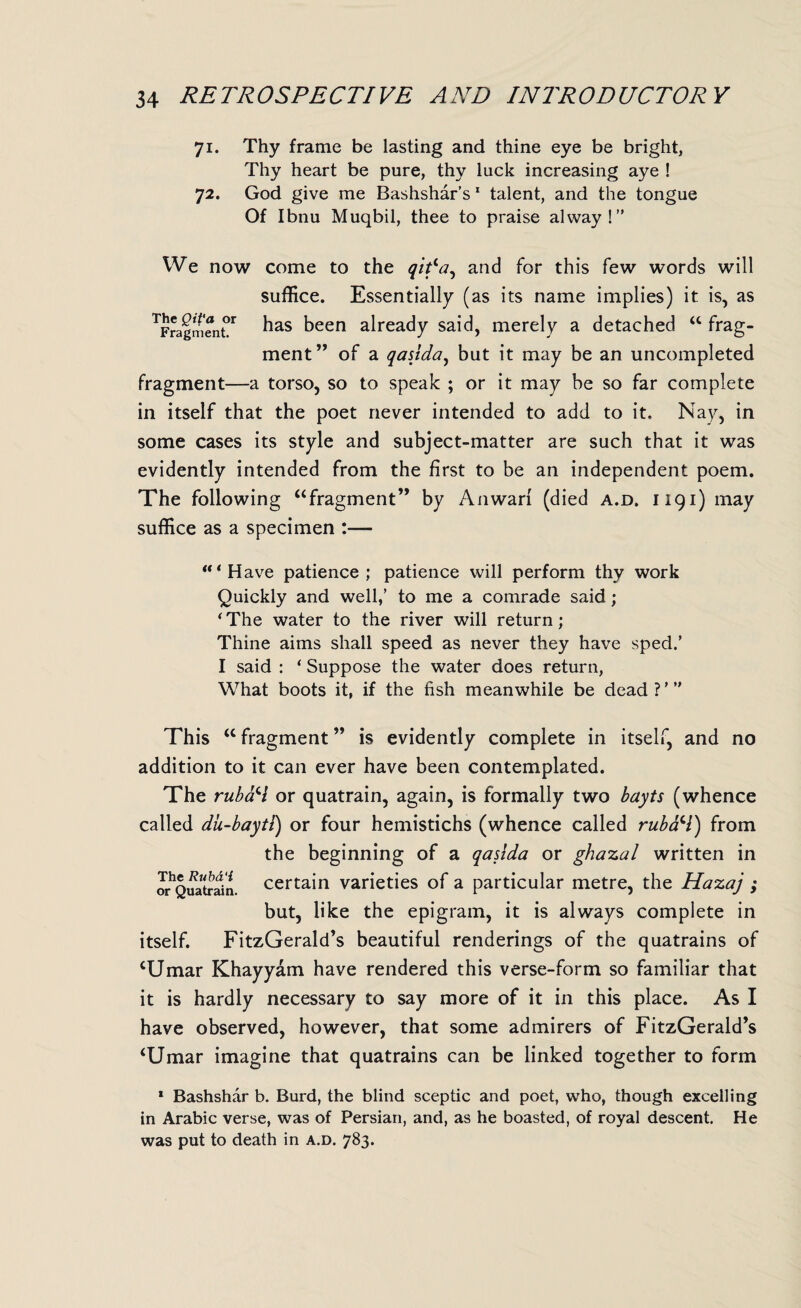 71. Thy frame be lasting and thine eye be bright, Thy heart be pure, thy luck increasing aye ! 72. God give me Bashshar’s 1 talent, and the tongue Of Ibnu Muqbil, thee to praise alway!” We now come to the qitla^ and for this few words will suffice. Essentially (as its name implies) it is, as TFragment°r has been already said, merely a detached “ frag¬ ment” of a qasida, but it may be an uncompleted fragment—a torso, so to speak ; or it may be so far complete in itself that the poet never intended to add to it. Nay, in some cases its style and subject-matter are such that it was evidently intended from the first to be an independent poem. The following “fragment” by Anwari (died a.d. 1191) may suffice as a specimen :— * Have patience; patience will perform thy work Quickly and well,’ to me a comrade said; * The water to the river will return ; Thine aims shall speed as never they have sped.’ I said : ‘ Suppose the water does return, What boots it, if the fish meanwhile be dead?’” This “ fragment ” is evidently complete in itself, and no addition to it can ever have been contemplated. The rubaH or quatrain, again, is formally two bayts (whence called dii-bayti) or four hemistichs (whence called rubaci) from the beginning of a qasida or ghazal written in orhQuatrain. certain varieties of a particular metre, the Hazaj ; but, like the epigram, it is always complete in itself. FitzGerald’s beautiful renderings of the quatrains of ‘Umar Khayyam have rendered this verse-form so familiar that it is hardly necessary to say more of it in this place. As I have observed, however, that some admirers of FitzGerald’s ‘Umar imagine that quatrains can be linked together to form 1 Bashshar b. Burd, the blind sceptic and poet, who, though excelling in Arabic verse, was of Persian, and, as he boasted, of royal descent. He was put to death in a.d. 783.