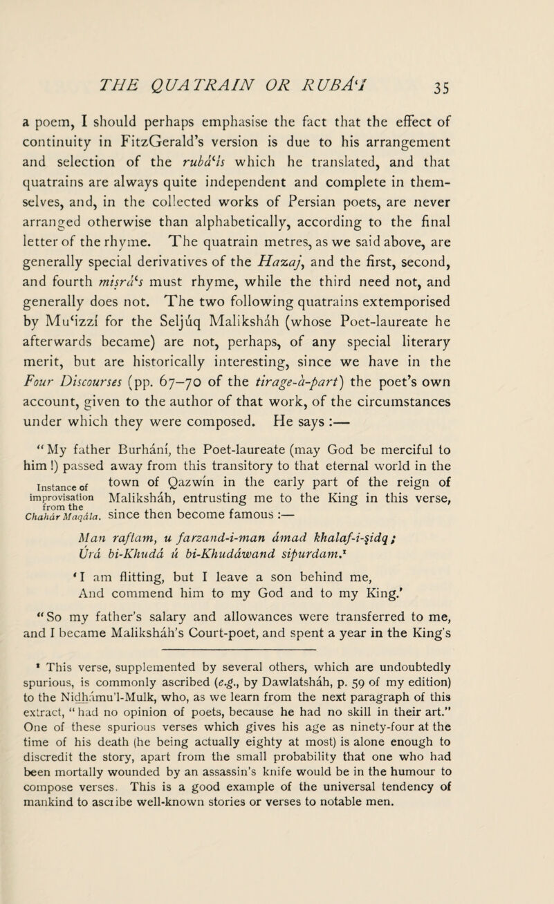 a poem, I should perhaps emphasise the fact that the effect of continuity in FitzGerald’s version is due to his arrangement and selection of the rubais which he translated, and that quatrains are always quite independent and complete in them¬ selves, and, in the collected works of Persian poets, are never arranged otherwise than alphabetically, according to the final letter of the rhyme. The quatrain metres, as we said above, are generally special derivatives of the Ha-zaj, and the first, second, and fourth misrd‘s must rhyme, while the third need not, and generally does not. The two following quatrains extemporised by Mufizzi for the Seljuq Malikshah (whose Poet-laureate he afterwards became) are not, perhaps, of any special literary merit, but are historically interesting, since we have in the Four Discourses (pp. 67—70 of the tirage-a-part) the poet’s own account, given to the author of that work, of the circumstances under which they were composed. He says :— “ My father Burhani, the Poet-laureate (may God be merciful to him!) passed away from this transitory to that eternal world in the instance of town of Qazwin in the early part of the reign of improvisation Malikshah, entrusting me to the King in this verse, from the . r Chahdr Maqdia. since then become famous :— Man raftam, u farzand-i-man amad khalaf-i-sidq; Urd bi-Khuda u bi-Khudawand sipurdam.1 11 am flitting, but I leave a son behind me, And commend him to my God and to my King.' “So my father's salary and allowances were transferred to me, and I became Malikshah’s Court-poet, and spent a year in the King’s 1 This verse, supplemented by several others, which are undoubtedly spurious, is commonly ascribed (e.g., by Dawlatshah, p. 59 of my edition) to the Nidhamu’l-Mulk, who, as we learn from the next paragraph of this extract, “ had no opinion of poets, because he had no skill in their art.” One of these spurious verses which gives his age as ninety-four at the time of his death (he being actually eighty at most) is alone enough to discredit the story, apart from the small probability that one who had been mortally wounded by an assassin’s knife would be in the humour to compose verses. This is a good example of the universal tendency of mankind to asciibe well-known stories or verses to notable men.