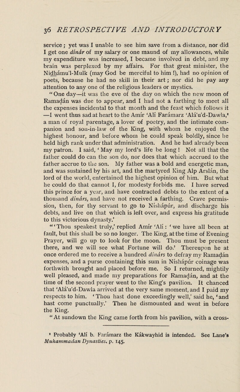 service; yet was I unable to see him save from a distance, nor did I get one dinar of my salary or one maund of my allowances, while my expenditure was increased, I became involved in debt, and my brain was perplexed by my affairs. For that great minister, the Nidhamu’l-Mulk (may God be merciful to him !), had no opinion of poets, because he had no skill in their art; nor did he pay any attention to any one of the religious leaders or mystics. “ One day—it was the eve of the day on which the new moon of Ramadan was due to appear, and I had not a farthing to meet all the expenses incidental to that month and the feast which follows it —I went thus sadat heart to the Amir ‘All Faramarz ‘Ala’u’d-Dawla,1 a man of royal parentage, a lover of poetry, and the intimate com¬ panion and son-in-law of the King, with whom he enjoyed the highest honour, and before whom he could speak boldly, since he held high rank under that administration. And he had already been my patron. I said, ‘ May my lord’s life be long ! Not all that the father could do can the son do, nor does that which accrued to the father accrue to the son. My father was a bold and energetic man, and was sustained by his art, and the martyred King Alp Arslan, the lord of the world, entertained the highest opinion of him. But what he could do that cannot I, for modesty forbids me. I have served this prince for a year, and have contracted debts to the extent of a thousand dinars, and have not received a farthing. Crave permis¬ sion, then, for thy servant to go to Nishapur, and discharge his debts, and live on that which is left over, and express his gratitude to this victorious dynasty/ “ * Thou speakest truly/ replied Amir ‘All: ‘ we have all been at fault, but this shall be so no longer. The King, at the time of Evening Prayer, will go up to look for the moon. Thou must be present there, and we will see what Fortune will do/ Thereupon he at once ordered me to receive a hundred dinars to defray my Ramadan expenses, and a purse containing this sum in Nishapur coinage was forthwith brought and placed before me. So I returned, mightily well pleased, and made my preparations for Ramadan, and at the time of the second prayer went to the King’s pavilion. It chanced that ‘Ala’u’d-Dawla arrived at the very same moment, and I paid my respects to him. ‘Thou hast done exceedingly well,’ said he, ‘and hast come punctually.’ Then he dismounted and went in before the King. “ At sundown the King came forth from his pavilion, with a cross- 1 Probably ‘All b. Faramarz the Kakwayhid is intended. See Lane’s Muhammadan Dynasties, p. 145.