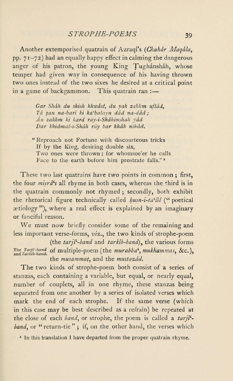 5 TROPHE-POEMS Another extemporised quatrain of AzraqFs (Chahar Maqala, pp. 71—72) had an equally happy effect in calming the dangerous anger of his patron, the young King Tughanshah, whose temper had given way in consequence of his having thrown two ones instead of the two sixes he desired at a critical point in a game of backgammon. This quatrain ran :— Gar Shah du shish khwasi, du yak zakhm nfldd, Td zan na-bari ki ka'baiayn dad na-dad; An zakhm ki hard ray-i-Shahinshah yad Dar khidmai-i-Shdh ray bar khak nihad. “Reproach not Fortune with discourteous tricks If by the King, desiring double six, Two ones were thrown; for whomsoe’er he calls Face to the earth before him prostrate falls.”1 These two last quatrains have two points in common ; first, the four misra^s all rhyme in both cases, whereas the third is in the quatrain commonly not rhymed ; secondly, both exhibit the rhetorical figure technically called husn-i-tadll (u poetical aetiology”), where a real effect is explained by an imaginary or fanciful reason. We must now briefly consider some of the remaining and less important verse-forms, viz.y the two kinds of strophe-poem (the tarjP-band and tarkib-band), the various forms The Tarjiyband 0f multiple-poem (the murabba^. mukhammas. &c.), and Tarkib-band. r r v 1 in the musammat, and the mustazad. The two kinds of strophe-poem both consist of a series of stanzas, each containing a variable, but equal, or nearly equal, number of couplets, all in one rhyme, these stanzas being separated from one another by a series of isolated verses which mark the end of each strophe. If the same verse (which in this case may be best described as a refrain) be repeated at the close of each band, or strophe, the poem is called a tarjp- band, or “ return-tie ” ; if, on the other hand, the verses which 1 In this translation I have departed from the proper quatrain rhyme.