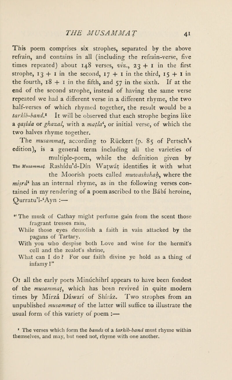 THE MUSAMMAT This poem comprises six strophes, separated by the above refrain, and contains in all (including the refrain-verse, five times repeated) about 148 verses, viz., 23+1 in the first strophe, 13 + 1 in the second, 17 + 1 in the third, 15 + I in the fourth, 18 + 1 in the fifth, and 57 in the sixth. If at the end of the second strophe, instead of having the same verse repeated we had a different verse in a different rhyme, the two half-verses of which rhymed together, the result would be a tarkib-band.1 It will be observed that each strophe begins like a qasida or ghazal, with a matlac, or initial verse, of which the two halves rhyme together. The musammat, according to Riickert (p. 85 of Pertsch’s edition), is a general term including all the varieties of multiple-poem, while the definition given by The Musammaf. Rashldu’d-Din Watwat identifies it with what the Moorish poets called muwashshah, where the misrac has an internal rhyme, as in the following verses con¬ tained in my rendering of a poem ascribed to the Babi heroine, Qurratu’l-‘Ayn :— “ The musk of Cathay might perfume gain from the scent those fragrant tresses rain, While those eyes demolish a faith in vain attacked by the pagans of Tartary. With you who despise both Love and wine for the hermit’s cell and the zealot’s shrine, What can I do ? For our faith divine ye hold as a thing of infamy 1 ” Ot all the early poets Minuchihrl appears to have been fondest of the musammat, which has been revived in quite modern times by Mirzd Ddwari of Shiraz. Two strophes from an unpublished musammat of the latter will suffice to illustrate the usual form of this variety of poem :— 1 The verses which form the bands of a tarkib-band must rhyme within themselves, and may, but need not, rhyme with one another.