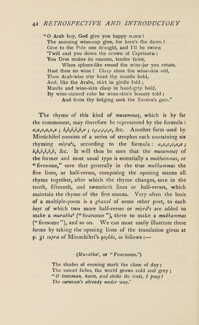 “ O Arab boy, God give you happy morn ! The morning wine-cup give, for here’s the dawn ! Give to the Pole one draught, and I’ll be sworn ’Twill cast you down the crown of Capricorn : You Ursa makes its ransom, tender fawn, When sphere-like round the wine-jar you rotate. Hast thou no wine ? Clasp close the wine-skin old, Then Arab-wise o’er head thy mantle hold, And, like the Arabs, skirt in girdle fold ; Mantle and wine-skin clasp in hand-grip bold, By wine-stained robe be wine-skin’s bounty told ; And from thy lodging seek the Tavern’s gate.” The rhyme of this kind of musammat, which is by far the commonest, may therefore be represented by the formula : a,a,a,a,a,x ; b^bjb^bjb^x ; r,c/,c,r,.v, &c. Another form used by Minuchihrl consists of a series of strophes each containing six rhyming misra^s, according to the formula : ; &c. It will thus be seen that the musammat of the former and most usual type is essentially a mukhammas, or “fivesome,” save that generally in the true mukhammas the five lines, or half-verses, composing the opening stanza all rhyme together, after which the rhyme changes, save in the tenth, fifteenth, and twentieth lines or half-verses, which maintain the rhyme of the first stanza. Very often the basis of a multiple-poem is a ghazal of some other poet, to each bayt of which two more half-verses or misrals are added to make a murabbac (“ foursome ”), three to make a mukhammas (“ fivesome ”), and so on. We can most easily illustrate these forms by taking the opening lines of the translation given at p. 31 supra of Minuchihrfs qaslda, as follows :— (Murabba*, or “ Foursome.”) The shades of evening mark the close of day; The sunset fades, the world grows cold and grey ; u 0 tentsman, haste, and strike the tents, I fray I The caravan's already under way.”