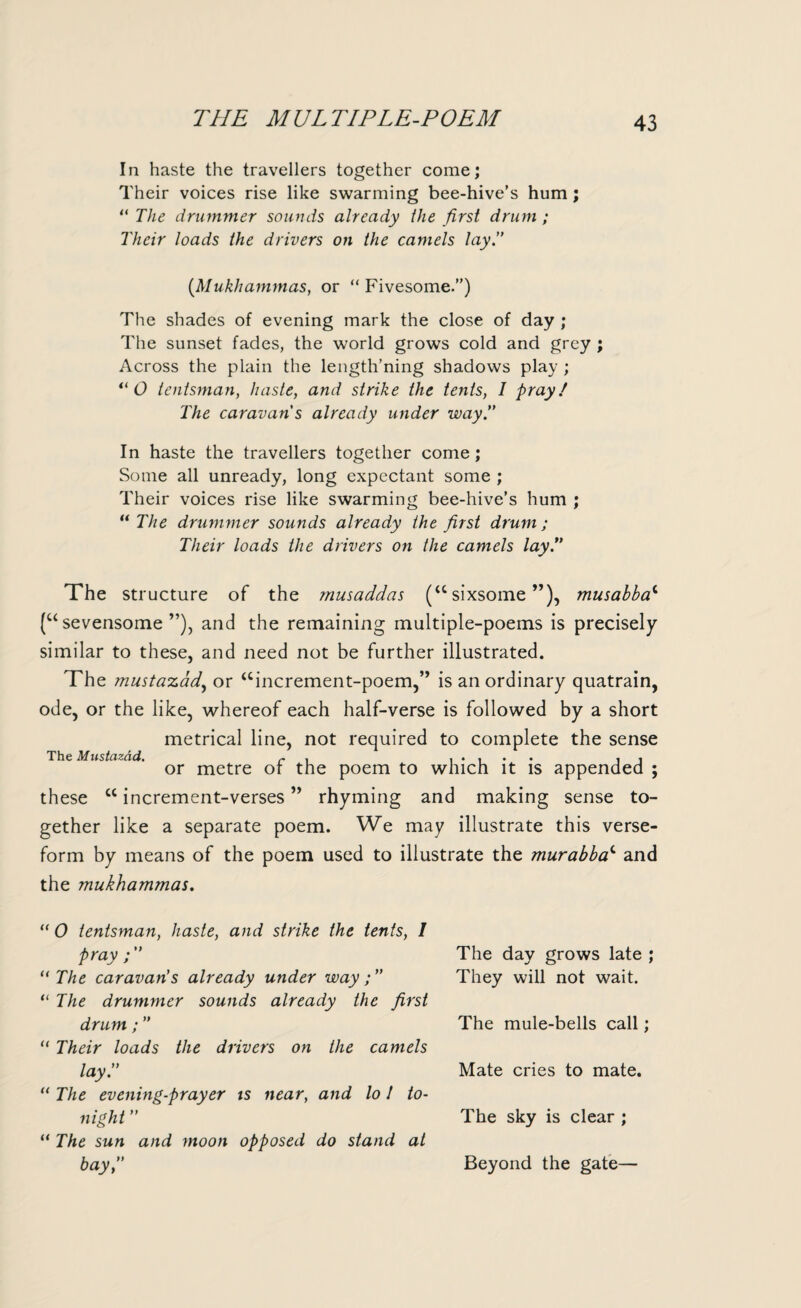 THE MULTIPLE-POEM In haste the travellers together come; Their voices rise like swarming bee-hive’s hum; “ The drummer sounds already the first drum ; Their loads the drivers on the camels lay.” (Mukhammas, or “ Fivesome.”) The shades of evening mark the close of day ; The sunset fades, the world grows cold and grey ; Across the plain the length’ning shadows play ; il O tentsman, haste, and strike the tents, I pray! The caravan s already under way.” In haste the travellers together come; Some all unready, long expectant some ; Their voices rise like swarming bee-hive’s hum ; “ The drummer sounds already the first drum; Their loads the drivers on the camels lay!’ The structure of the musaddas (“ sixsome ”), musabbac (u sevensome ”), and the remaining multiple-poems is precisely similar to these, and need not be further illustrated. The mu.staz.cid, or “increment-poem,’’ is an ordinary quatrain, ode, or the like, whereof each half-verse is followed by a short metrical line, not required to complete the sense The Mustcizad. r , ..... . . or metre ot the poem to which it is appended ; these “increment-verses” rhyming and making sense to¬ gether like a separate poem. We may illustrate this verse- form by means of the poem used to illustrate the murabbac and the mukhammas. “ 0 tentsman, haste, and strike the tents, I pray “ The caravan's already under way;” “ The drummer sounds already the first drum ; ” “ Their loads the drivers on the camels lay.” “ The evening-prayer is near, and lo 1 to¬ night ” “ The sun and moon opposed do stand at bay,” The day grows late ; They will not wait. The mule-bells call; Mate cries to mate. The sky is clear ; Beyond the gate—