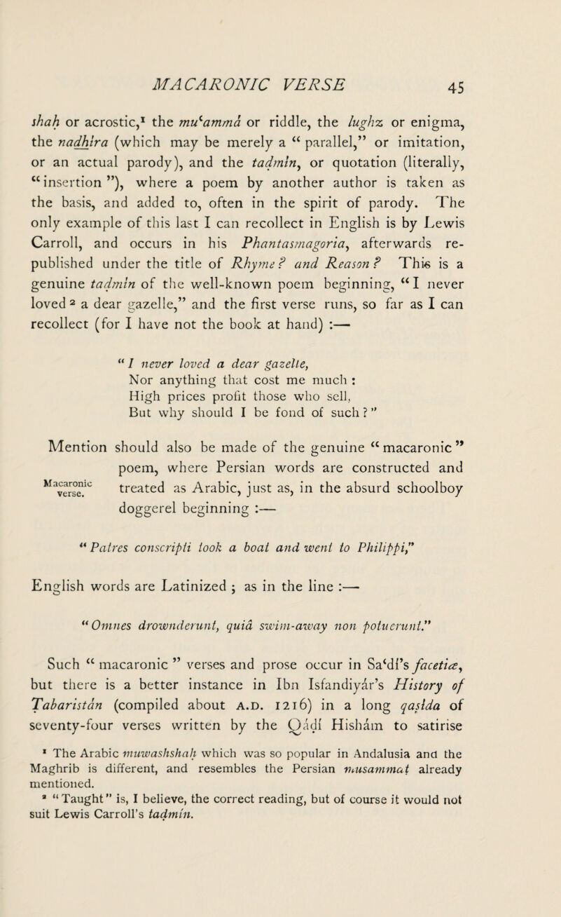 MACARONIC VERSE shah or acrostic,1 the mulamma or riddle, the lughz or enigma, the nadhira (which may be merely a “ parallel,” or imitation, or an actual parody), and the tadmin, or quotation (literally, “insertion”), where a poem by another author is taken as the basis, and added to, often in the spirit of parody. The only example of this last I can recollect in English is by Lewis Carroll, and occurs in his Phantasmagoria, afterwards re¬ published under the title of Rhyme ? and Reason ? This is a genuine tadmin of the well-known poem beginning, “I never loved 2 a dear gazelle,” and the first verse runs, so far as I can recollect (for I have not the book at hand) :—  I never loved a dear gazelle, Nor anything that cost me much : High prices profit those who sell. But why should I be fond of such?” Mention should also be made of the genuine u macaronic ’* poem, where Persian words are constructed and treated as Arabic, just as, in the absurd schoolboy doggerel beginning :— M acaronic verse. ** Patres conscripti look a boat and went to Philippi/* English words are Latinized ; as in the line :— “ Omnes drownderunt, quid swim-away non potuerunt.” Such “ macaronic ” verses and prose occur in SaMi’s facetia, but there is a better instance in Ibn Isfandiyar’s History of Tabaristan (compiled about a.d. 1216) in a long qaslda of seventy-four verses written by the Qadi Hisham to satirise 1 The Arabic muwashshah which was so popular in Andalusia and the Maghrib is different, and resembles the Persian musammat already mentioned. a “Taught” is, I believe, the correct reading, but of course it would not suit Lewis Carroll’s tadmin.