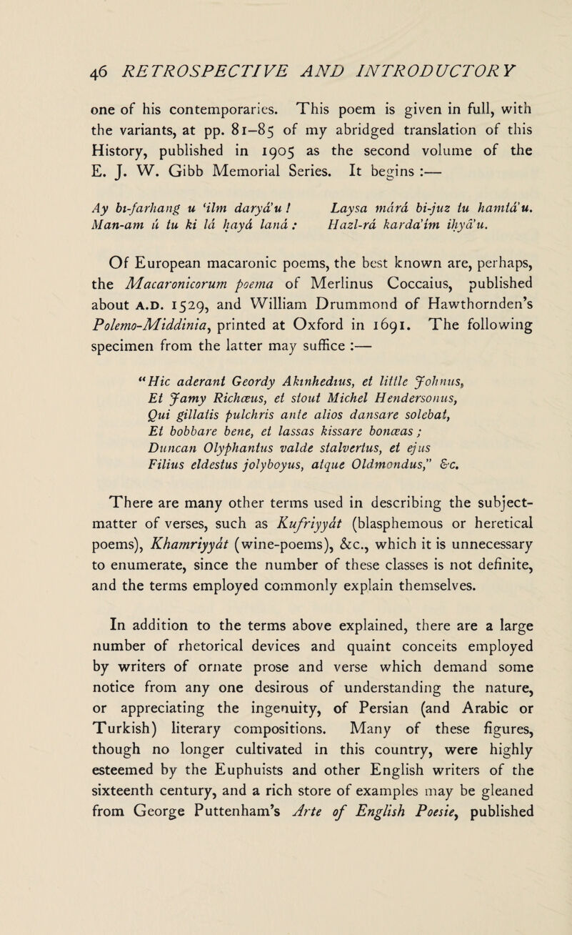 one of his contemporaries. This poem is given in full, with the variants, at pp. 81-85 of my abridged translation of this History, published in 1905 as the second volume of the E. J. W. Gibb Memorial Series. It begins :— Ay bi-farhang u dim daryd’u ! Laysa mara bi-juz tu hamtd'u. Man-am u tu ki la hayd land : Hazl-rd kardaim ihya’u. Of European macaronic poems, the best known are, perhaps, the Macaronicorum poe?na of Merlinus Coccaius, published about a.d. 1529, and William Drummond of Hawthornden’s Polemo-Middinia, printed at Oxford in 1691. The following specimen from the latter may suffice :— “Hie aderant Geordy Akinhedius, et little Johnus, Et Jamy Richceus, et stout Michel Hendersonus, Qui gillatis pulchris ante alios dansare solebat, Et bobbare bene, et lassas kissare bonceas ; Duncan Olyphantus valde stalvertus, et ejus Filius eldestus jolyboyus, atque Oldmondus,” &c. There are many other terms used in describing the subject- matter of verses, such as Kufriyyat (blasphemous or heretical poems), Khamriyyat (wine-poems), &c., which it is unnecessary to enumerate, since the number of these classes is not definite, and the terms employed commonly explain themselves. In addition to the terms above explained, there are a large number of rhetorical devices and quaint conceits employed by writers of ornate prose and verse which demand some notice from any one desirous of understanding the nature, or appreciating the ingenuity, of Persian (and Arabic or Turkish) literary compositions. Many of these figures, though no longer cultivated in this country, were highly esteemed by the Euphuists and other English writers of the sixteenth century, and a rich store of examples may be gleaned from George Puttenham’s Arte of English Poesie, published