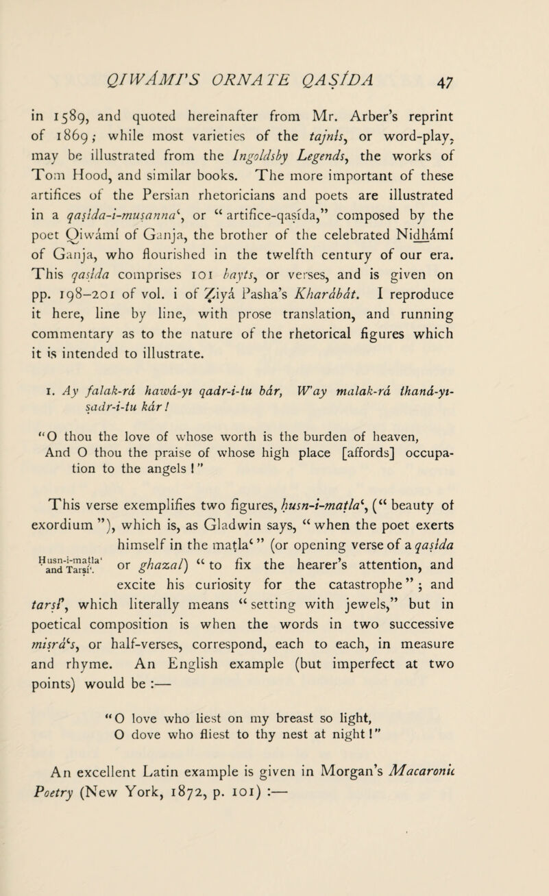 in 1589, and quoted hereinafter from Mr. Arber’s reprint of 1869; while most varieties of the tajnls, or word-play, may be illustrated from the Ingoldsby Legends, the works of Tom Hood, and similar books. The more important of these artifices of the Persian rhetoricians and poets are illustrated in a qasidci-i-musanncd, or “ artifice-qasida,” composed by the poet Oiwami of Ganja, the brother of the celebrated Nidhami of Ganja, who flourished in the twelfth century of our era. This qaslda. comprises 101 bayts, or verses, and is given on pp. 198-201 of vol. i of Ziya Pasha’s Kharabat. I reproduce it here, line by line, with prose translation, and running commentary as to the nature of the rhetorical figures which it is intended to illustrate. 1. Ay falak-ra hawa-yi qadr-i-lu bar, W’ay malak-ra thand-yi- sadr-i-tu kar! “O thou the love of whose worth is the burden of heaven, And O thou the praise of whose high place [affords] occupa¬ tion to the angels 1 ” This verse exemplifies two figures, husn-i-matla\ (“ beauty of exordium ”), which is, as Gladwin says, “ when the poet exerts himself in the matlac ” (or opening verse of a qasida ”aS3 Taraf‘!a' or ghazal) “ to fix the hearer’s attention, and excite his curiosity for the catastrophe”; and tarsi', which literally means “ setting with jewels,” but in poetical composition is when the words in two successive misrads, or half-verses, correspond, each to each, in measure and rhyme. An English example (but imperfect at two points) would be :— “O love who liest on my breast so light, O dove who fliest to thy nest at night! An excellent Latin example is given in Morgan’s Macaronic Poetry (New York, 1872, p. 101) :—