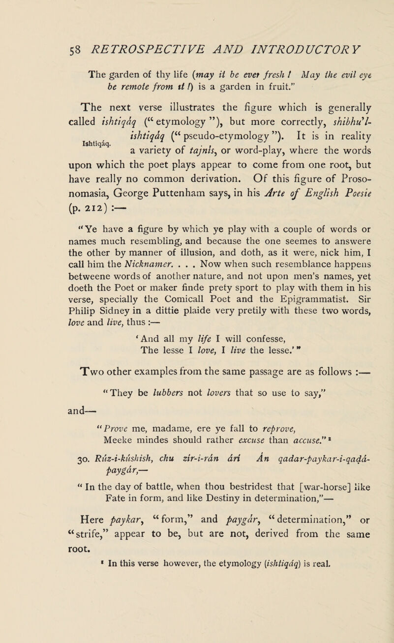 The garden of thy life (may it be ever fresh ! May the evil eye be remote from it!) is a garden in fruit.” The next verse illustrates the figure which is generally called ishtiqaq (“etymology”), but more correctly, shibhul- ishtiqaq (“ pseudo-etymology ”). It is in reality a variety of tajnis, or word-play, where the words upon which the poet plays appear to come from one root, but have really no common derivation. Of this figure of Proso- nomasia, George Puttenham says, in his Arte of English Poesie (p. 212) “Ye have a figure by which ye play with a couple of words or names much resembling, and because the one seemes to answere the other by manner of illusion, and doth, as it were, nick him, I call him the Nicknamer. . . . Now when such resemblance happens betweene words of another nature, and not upon men’s names, yet doeth the Poet or maker finde prety sport to play with them in his verse, specially the Comicall Poet and the Epigrammatist. Sir Philip Sidney in a dittie plaide very pretily with these two words, love and live, thus ‘And all my life I will confesse, The lesse I love, I live the lesse.'  Two other examples from the same passage are as follows :— “ They be lubbers not lovers that so use to say,” and— 11 Prove me, madame, ere ye fall to reprove, Meeke mindes should rather excuse than accuse.”* 30. Ruz-i-kushish, chu zir-i-ran art An qadar-paykar-i-qadd- paygar,— “ In the day of battle, when thou bestridest that [war-horse] like Fate in form, and like Destiny in determination,”— Here paykar, u form,” and paygar, “ determination,” or “strife,” appear to be, but are not, derived from the same root. * In this verse however, the etymology (ishtiqaq) is real.