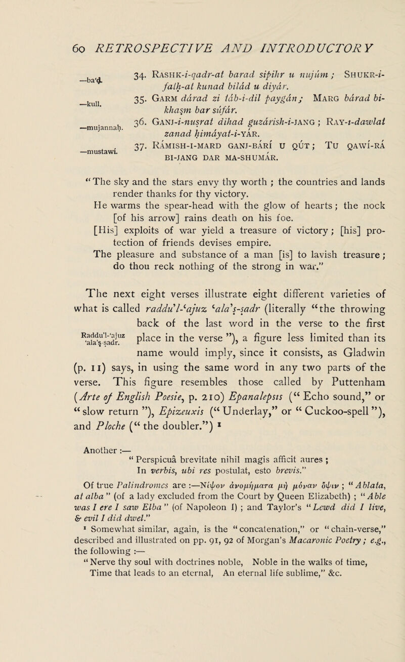 ba‘4. 34- Rashk-i-qadr-at barad sipihr u nujum; Shukr-z- fath-at kunad bit ad u diyar. 35. Garm darad zi tdb-i-dil payganj Marg barad bi- khasm bar sufar. . 36. Ganj-i-nusrat dihad guzarish-i-jang : Ray-i-dawlat —mujannah. ^ * , r zanad Imnayat-i-Yar. 37. Ramish-i-mard ganj-bari u out : Tu qawi-ra —mustawi. , * * BI-JANG DAR MA-SHUMAR. u The sky and the stars envy thy worth ; the countries and lands render thanks for thy victory. Fie warms the spear-head with the glow of hearts ; the nock [of his arrow] rains death on his foe. [His] exploits of war yield a treasure of victory ; [his] pro¬ tection of friends devises empire. The pleasure and substance of a man [is] to lavish treasure; do thou reck nothing of the strong in war.” The next eight verses illustrate eight different varieties of what is called raddu l-^ajuz cala's-sadr (literally “the throwing back of the last word in the verse to the first ^afa’s1'sadrUZ place the verse ”), a figure less limited than its name would imply, since it consists, as Gladwin (p. 11) says, in using the same word in any two parts of the verse. This figure resembles those called by Puttenham [Arte of English Poesie, p. 210) Epanalepsis (u Echo sound,” or “ slow return ”), Epizeuxis (“ Underlay,” or “ Cuckoo-spell ”), and Ploche (“ the doubler.”) 1 Another :— “ Perspicua brevitate nihil magis afficit aures ; In verbis, ubi res postulat, esto brevis” Of true Palindromes are:—Nt pov avoixrigara //.?) fiovav opiv ; “ Ablata, at alba ” (of a lady excluded from the Court by Queen Elizabeth) ; “ Able was I ere I saw Elba ” (of Napoleon I) ; and Taylor’s “ Lewd did 1 live, & evil I did dwel” 1 Somewhat similar, again, is the “ concatenation,” or “ chain-verse,” described and illustrated on pp. 91, 92 of Morgan’s Macaronic Poetry; e.g., the following :— “Nerve thy soul with doctrines noble, Noble in the walks of time, Time that leads to an eternal, An eternal life sublime,” &c.