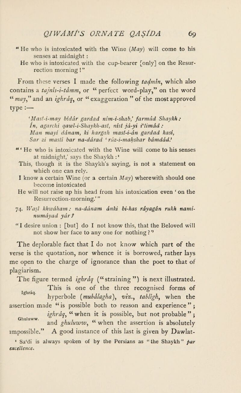 “ He who is intoxicated with the Wine {May) will come to his senses at midnight : He who is intoxicated with the cup-bearer [only] on the Resur¬ rection morning !” From these verses I made the following tadrnln, which also contains a tajnls-i-tammy or “ perfect word-play,” on the word “ may” and an ighraq, or “ exaggeration ” of the most approved type ‘Mast-i-may biddr gardad mm-i-shab’ farmud Shaykh : In, agarchi qawl-i-Shaykh-ast, nisi jd-yi iltimdd : Man mayi danam, ki hargah mast-i-an gardad kasi, Sar zi rnasti bar na-ddrad ‘ ruz-i-mahshar bamdadl He who is intoxicated with the Wine will come to his senses at midnight,’ says the Shaykh :1 This, though it is the Shaykh’s saying, is not a statement on which one can rely. I know a certain Wine (or a certain May) wherewith should one become intoxicated He will not raise up his head from his intoxication even * on the Resurrection-morning.’ ” 74. Was.l khwdham: na-ddnam dnki bi-kas rdyagdn rukh namt- numdyad yar f “ I desire union : [but] do I not know this, that the Beloved will not show her face to any one for nothing ? ’’ The deplorable fact that I do not know which part of the verse is the quotation, nor whence it is borrowed, rather lays me open to the charge of ignorance than the poet to that of plagiarism. The figure termed ighraq (“straining”) is next illustrated. This is one of the three recognised forms of hyperbole (muhalagha), viz., tabligh, when the assertion made “ is possible both to reason and experience ighraq, u when it is possible, but not probable and ghuluww, <c when the assertion is absolutely impossible.” A good instance of this last is given by Dawlat- 1 Sa'di is always spoken of by the Persians as “ the Shaykh ” par excellence. Ighraq. >5 Ghuluww.