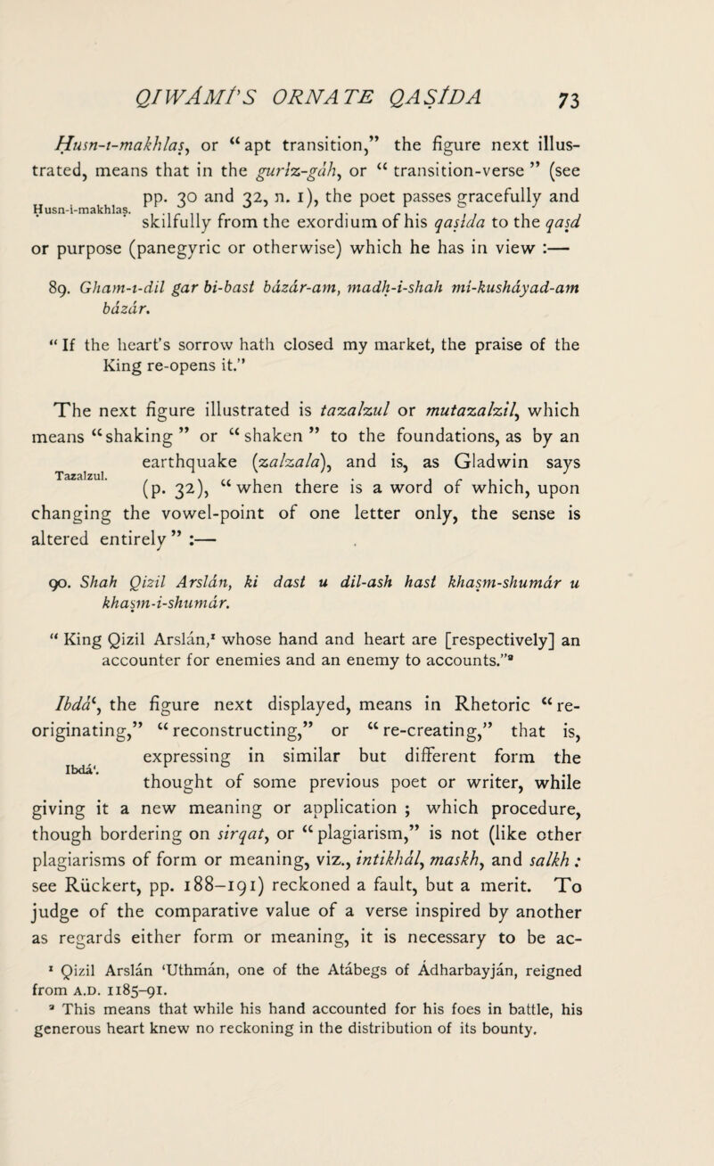 Husn-i-makhlas. Husn-t-makhlas, or “ apt transition,” the figure next illus¬ trated, means that in the gurlz-gah, or “ transition-verse ” (see pp. 30 and 32, n. 1), the poet passes gracefully and skilfully from the exordium of his qasida to the qasd or purpose (panegyric or otherwise) which he has in view :— 89. Gham-i-dil gar bi-bast bdzdr-am, madh-i-shah mi-kushayad-am bazar. “ If the heart’s sorrow hath closed my market, the praise of the King re-opens it.” The next figure illustrated is tazalzul or mutazalzil,, which means “shaking ” or “shaken” to the foundations, as by an earthquake (zalzala\ and is, as Gladwin says (p. 32), “when there is a word of which, upon changing the vowel-point of one letter only, the sense is altered entirely ” :— Tazalzul. 90. Shah Qizil Arslan, ki dast u dil-ash hast khasm-shumdr u khasm-i-shumdr. “ King Qizil Arslan,1 whose hand and heart are [respectively] an accounter for enemies and an enemy to accounts.”9 Ibda‘, the figure next displayed, means in Rhetoric “re¬ originating,” “ reconstructing,” or “ re-creating,” that is, expressing in similar but different form the thought of some previous poet or writer, while giving it a new meaning or application ; which procedure, though bordering on sirqaty or “ plagiarism,” is not (like other plagiarisms of form or meaning, viz., intikhaly maskhy and salkh : see Riickert, pp. 188-191) reckoned a fault, but a merit. To judge of the comparative value of a verse inspired by another as regards either form or meaning, it is necessary to be ac- 1 Qizil Arslan ‘Uthman, one of the Atabegs of Adharbayjan, reigned from a.d. 1185-91. a This means that while his hand accounted for his foes in battle, his generous heart knew no reckoning in the distribution of its bounty.