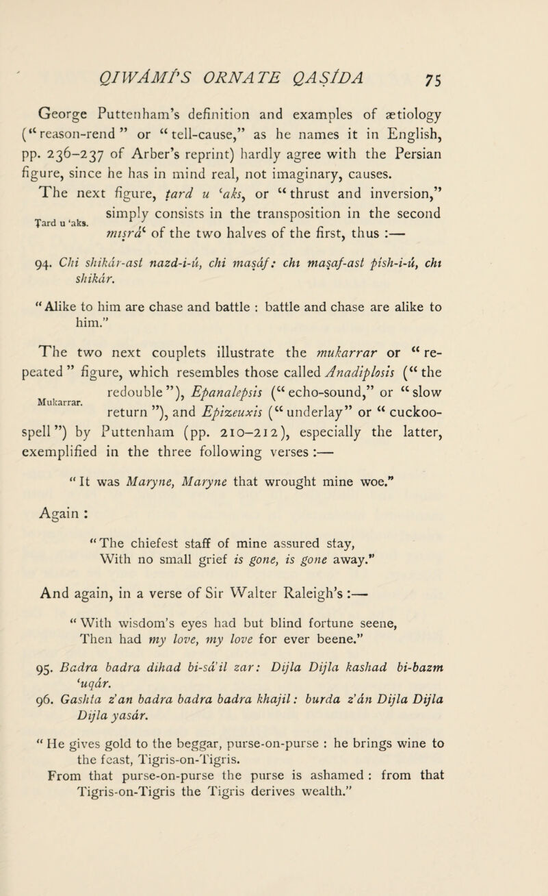 George Puttenham’s definition and examples of aetiology (“ reason-rend ” or “ tell-cause,” as he names it in English, pp. 236-237 of Arber’s reprint) hardly agree with the Persian figure, since he has in mind real, not imaginary, causes. The next figure, tard u ‘aks, or u thrust and inversion,” simply consists in the transposition in the second Tard u ‘aks. / r r misrac of the two halves of the first, thus :— 94. Chi shikar-ast nazd-i-u, chi masaf: chi masaf-ast pish-i-u, chi shikar. “ Alike to him are chase and battle : battle and chase are alike to him.” The two next couplets illustrate the mukarrar or “ re¬ peated ” figure, which resembles those called Anadiplosis (“the redouble”), Epanalepsis (“echo-sound ” or “slow Mukarrar. n . . v return ”), and Epizeuxis (“ underlay” or “ cuckoo- spell ”) by Puttenham (pp. 210-212), especially the latter, exemplified in the three following verses :— “It was Maryne, Maryne that wrought mine woe.” Again : “The chiefest staff of mine assured stay, With no small grief is gone, is gone away.*’ And again, in a verse of Sir Walter Raleigh’s :— “ With wisdom’s eyes had but blind fortune seene, Then had my love, my love for ever beene.” 95. Badra badra dihad bi-sail zar: Dijla Dijla kashad bi-bazm (uqar. 96. Gashta z’an badra badra badra khajil: burda z’an Dijla Dijla Dijla yasar. “ He gives gold to the beggar, purse-on-purse : he brings wine to the feast, Tigris-on-Tigris. From that purse-on-purse the purse is ashamed : from that Tigris-on-Tigris the Tigris derives wealth.”