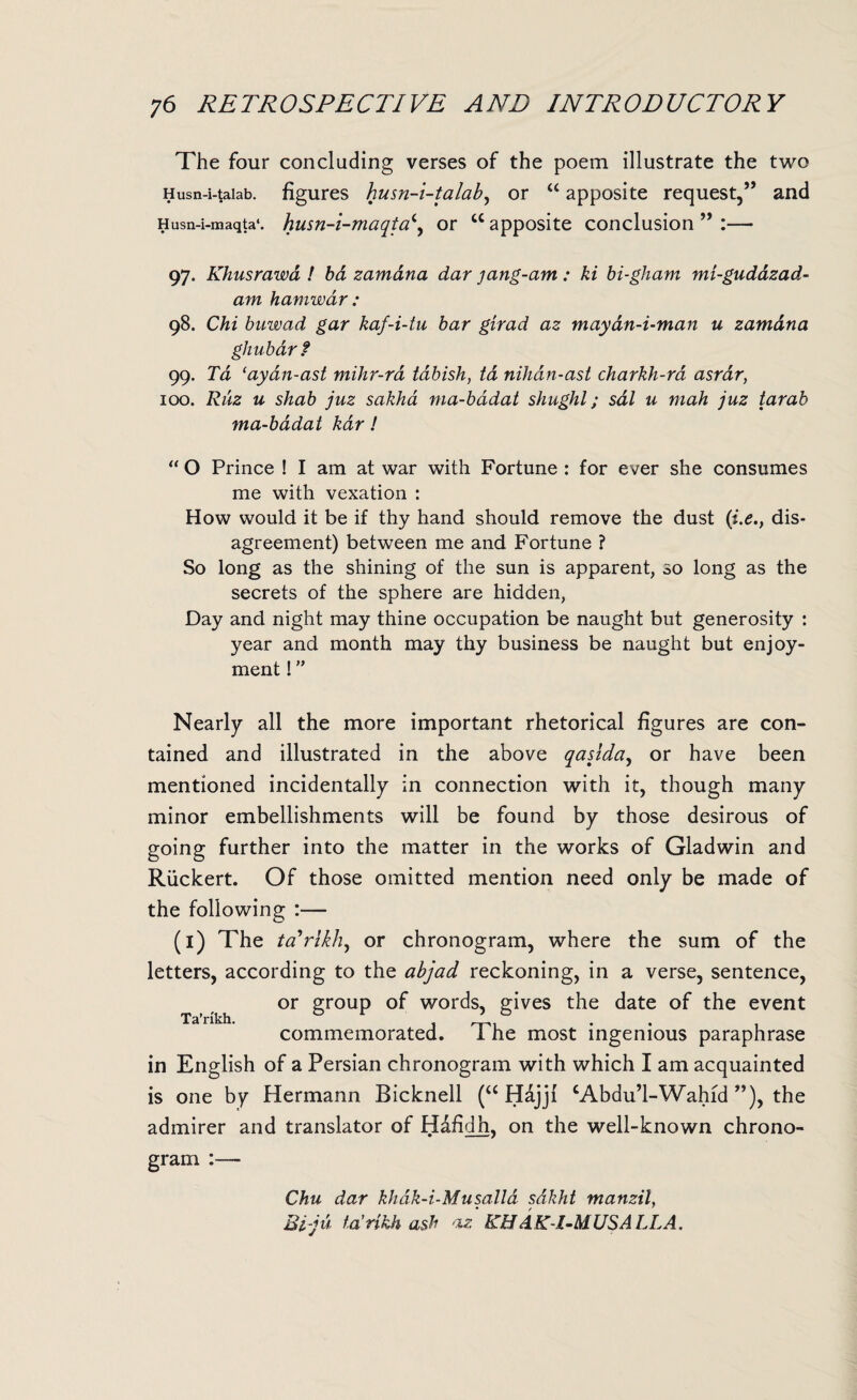 The four concluding verses of the poem illustrate the two Husn-i-taiab. figures husn-i-talab, or “ apposite request,” and Husn-i-maqta*. husn-i-maqta\ or u apposite conclusion ” :— 97. Khusrawa ! ba zamana dar jang-am: hi bi-gham mi-gudazad- am hamwar : 98. Chi buwad gar kaf-i-tu bar girad az maydn-i-man u zamana ghubarf 99. Td ‘ayan-ast mihr-rd tdbish, td nihdn-ast charkh-ra asrar, 100. Ruz u shab juz sakha ma-badat shughl; sal u mah juz tarab ma-badat kdr! “ O Prince ! I am at war with Fortune : for ever she consumes me with vexation : How would it be if thy hand should remove the dust (i.e., dis¬ agreement) between me and Fortune ? So long as the shining of the sun is apparent, so long as the secrets of the sphere are hidden, Day and night may thine occupation be naught but generosity : year and month may thy business be naught but enjoy¬ ment ! Nearly all the more important rhetorical figures are con¬ tained and illustrated in the above qaslda, or have been mentioned incidentally in connection with it, though many minor embellishments will be found by those desirous of going further into the matter in the works of Gladwin and Ruckert. Of those omitted mention need only be made of the following :— (1) The ta'rlkh, or chronogram, where the sum of the letters, according to the abjad reckoning, in a verse, sentence, or group of words, gives the date of the event commemorated. The most ingenious paraphrase in English of a Persian chronogram with which I am acquainted is one by Hermann Bicknell (a Hdjji cAbdu’l-Wahid ”), the admirer and translator of Hdfidh, on the well-known chrono¬ gram :— Ta’nkh. Chu dar khak-i-Musalld sdkht manzil, Ei-ju ta’nkh ash az KHdK-l-MUSA LLA.