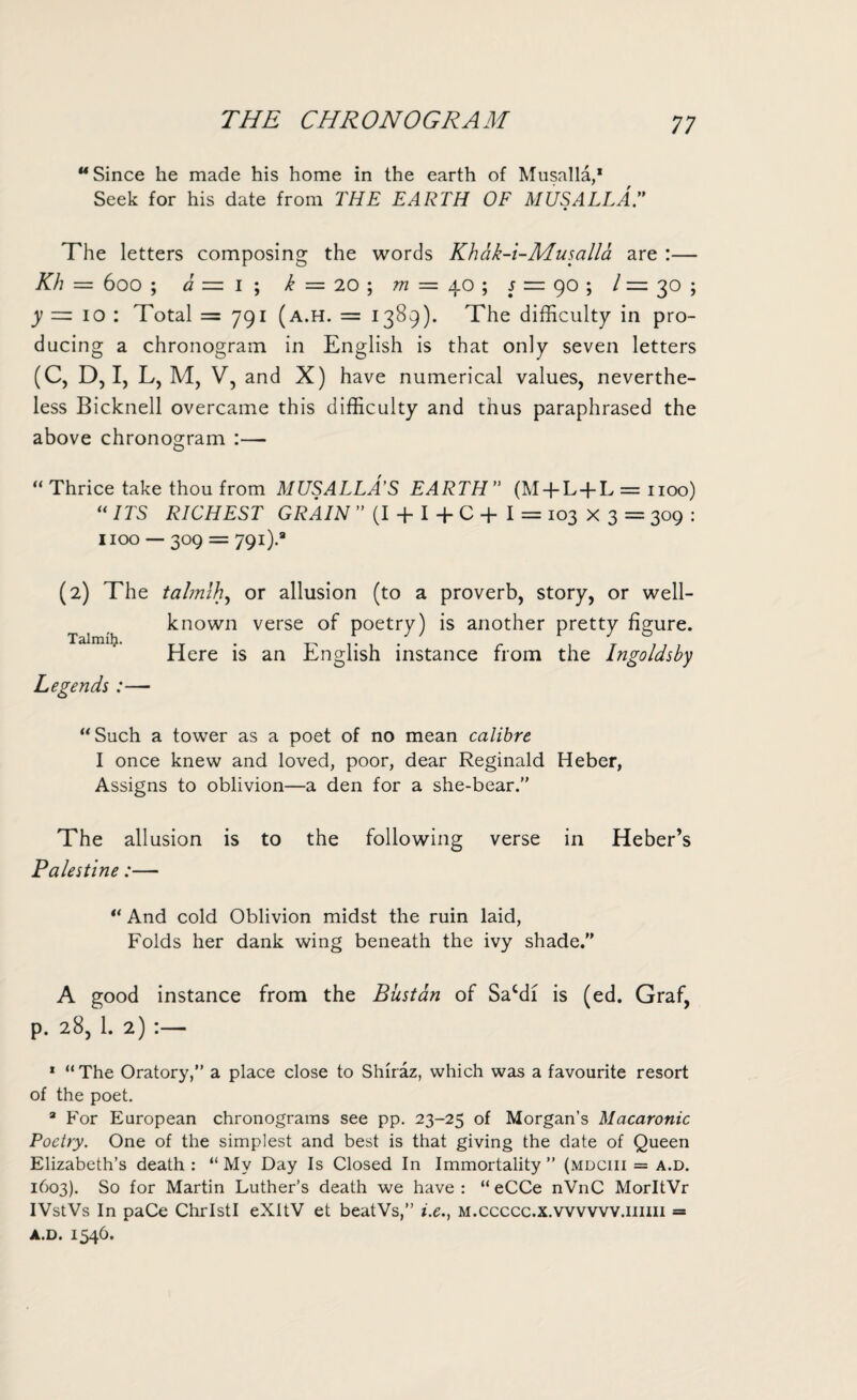 THE CHRONOGRAM “Since he made his home in the earth of Musalla,1 Seek for his date from THE EARTH OF M US ALL A T The letters composing the words Khak-i-Musalla are :— Kh = 600 ; a — I ; k = 20 ; m — 40 ; s = 90 ; / = 30 ; y = 10 : Total =791 (a.h. = 1389). The difficulty in pro¬ ducing a chronogram in English is that only seven letters (C, D, I, L, M, V, and X) have numerical values, neverthe¬ less Bicknell overcame this difficulty and thus paraphrased the above chronogram :—- “ Thrice take thou from MUSALLA'S EARTH” (M + L + L = 1100) “ ITS RICHEST GRAIN ” (I + I + C + I = 103 X 3 = 309 : 1100 — 309 = 791).8 (2) The talmlh, or allusion (to a proverb, story, or well- known verse of poetry) is another pretty figure. Here is an English instance from the Ingoldsby Legends:— “Such a tower as a poet of no mean calibre I once knew and loved, poor, dear Reginald Heber, Assigns to oblivion—a den for a she-bear.” The allusion is to the following verse in Heber’s Palestine:— “ And cold Oblivion midst the ruin laid, Folds her dank wing beneath the ivy shade. A good instance from the Bust an of Sacdi is (ed. Graf, p. 28, 1. 2) :— 1 “The Oratory,” a place close to Shiraz, which was a favourite resort of the poet. 8 For European chronograms see pp. 23-25 of Morgan’s Macaronic Poetry. One of the simplest and best is that giving the date of Queen Elizabeth’s death : “ My Day Is Closed In Immortality ” (mdciii = a.d. 1603). So for Martin Luther’s death we have : “ eCCe nVnC MorltVr IVstVs In paCe ChrlstI eXItV et beatVs,” i.e., m.ccccc.x.wvvvv.iiiiii = a.d. 1546.