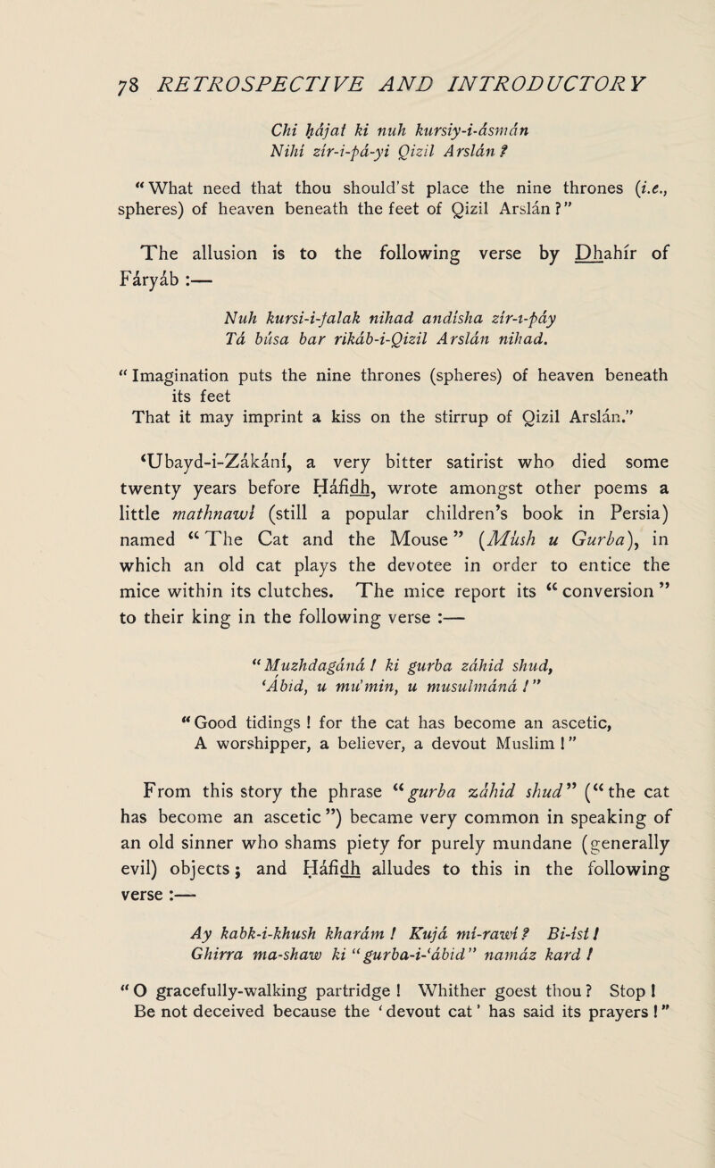 Chi hdjat ki nuh kursiy-i-dsmdn Nilii zir-i-pd-yi Qizil Arslan f “What need that thou should’st place the nine thrones (i.e spheres) of heaven beneath the feet of Qizil Arslan? The allusion is to the following verse by Dhahir of Faryab :— Nuh kursi-i-falak nihad andisha zir-t-pay Ta busa bar rikab-i-Qizil Arslan nihad. “ Imagination puts the nine thrones (spheres) of heaven beneath its feet That it may imprint a kiss on the stirrup of Qizil Arslan. ‘Ubayd-i-Zakanl, a very bitter satirist who died some twenty years before Hafidh, wrote amongst other poems a little mathnawl (still a popular children’s book in Persia) named “The Cat and the Mouse” (Mush u Gurba\ in which an old cat plays the devotee in order to entice the mice within its clutches. The mice report its “ conversion ” to their king in the following verse :— “ Muzhdagdna l ki gurba zdhid shud, (Abid, u mu’min, u musulmdnd!’, u Good tidings ! for the cat has become an ascetic, A worshipper, a believer, a devout Muslim 1” From this story the phrase ugurba zdhid shud” (“the cat has become an ascetic ”) became very common in speaking of an old sinner who shams piety for purely mundane (generally evil) objects; and Hafidh alludes to this in the following verse :—- Ay kabk-i-khush kharam ! Kuja mi-rawi ? Bi-ist! Ghirra ma-shaw ki “ gurba-i-abid” namaz kard / u O gracefully-walking partridge ! Whither goest thou ? Stop 1 Be not deceived because the ‘ devout cat ’ has said its prayers ! ”