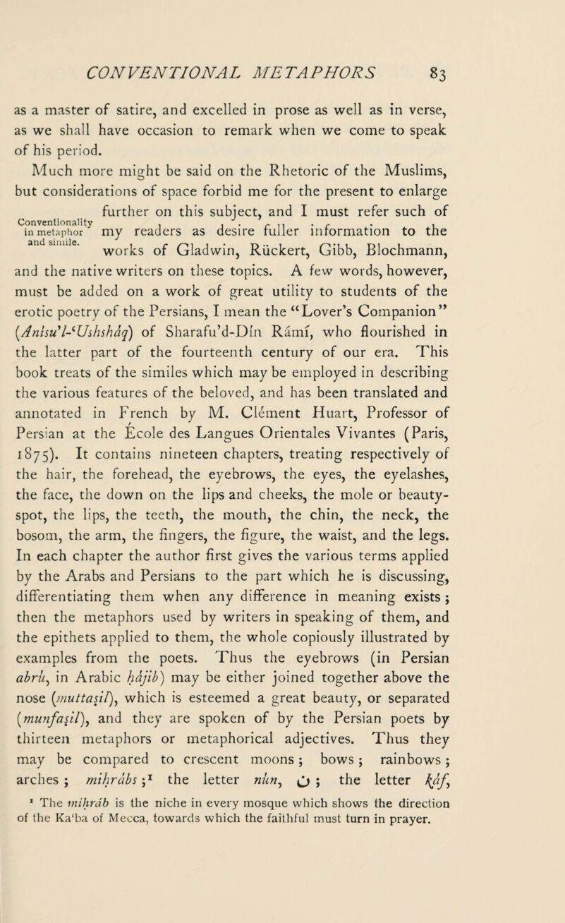 as a master of satire, and excelled in prose as well as in verse, as we shall have occasion to remark when we come to speak of his period. Much more might be said on the Rhetoric of the Muslims, but considerations of space forbid me for the present to enlarge further on this subject, and I must refer such of Conventionality . . . r ... . r . . in metaphor my readers as desire fuller information to the and simile. worics Gf Gladwin, Riickert, Gibb, Blochmann, and the native writers on these topics. A few words, however, must be added on a work of great utility to students of the erotic poetry of the Persians, I mean the “Lover’s Companion” (.AnisuHUshshaq) of Sharafu’d-Dfn Rami, who flourished in the latter part of the fourteenth century of our era. This book treats of the similes which maybe employed in describing the various features of the beloved, and has been translated and annotated in French by M. Clement Huart, Professor of Persian at the Ecole des Langues Orientales Vivantes (Paris, 1875). It contains nineteen chapters, treating respectively of the hair, the forehead, the eyebrows, the eyes, the eyelashes, the face, the down on the lips and cheeks, the mole or beauty- spot, the lips, the teeth, the mouth, the chin, the neck, the bosom, the arm, the fingers, the figure, the waist, and the legs. In each chapter the author first gives the various terms applied by the Arabs and Persians to the part which he is discussing, differentiating them when any difference in meaning exists ; then the metaphors used by writers in speaking of them, and the epithets applied to them, the whole copiously illustrated by examples from the poets. Thus the eyebrows (in Persian abrii, in Arabic hajib) may be either joined together above the nose (,muttasi/), which is esteemed a great beauty, or separated (munfasil), and they are spoken of by the Persian poets by thirteen metaphors or metaphorical adjectives. Thus they may be compared to crescent moons; bows; rainbows; arches ; mihrabs p the letter nun, & ; the letter kaf, 1 The mihrdb is the niche in every mosque which shows the direction of the Ka‘ba of Mecca, towards which the faithful must turn in prayer.