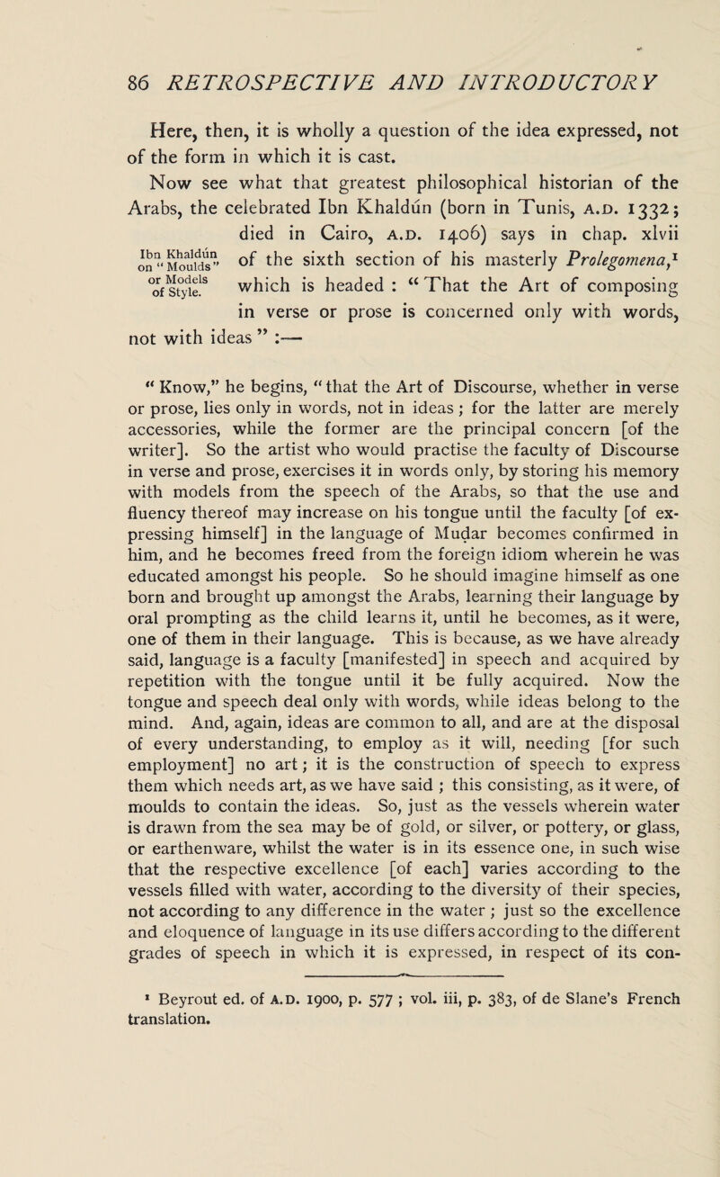 Here, then, it is wholly a question of the idea expressed, not of the form in which it is cast. Now see what that greatest philosophical historian of the Arabs, the celebrated Ibn Khaldun (born in Tunis, a.d. 1332; died in Cairo, a.d. 1406) says in chap, xlvii on Moulds” t^ie s^xt^ section of his masterly Prolegomena,z °of styi? which is headed : “ That the Art of composing in verse or prose is concerned only with words, not with ideas ” :— “ Know,” he begins, “ that the Art of Discourse, whether in verse or prose, lies only in words, not in ideas ; for the latter are merely accessories, while the former are the principal concern [of the writer]. So the artist who would practise the faculty of Discourse in verse and prose, exercises it in words only, by storing his memory with models from the speech of the Arabs, so that the use and fluency thereof may increase on his tongue until the faculty [of ex¬ pressing himself] in the language of Mudar becomes confirmed in him, and he becomes freed from the foreign idiom wherein he was educated amongst his people. So he should imagine himself as one born and brought up amongst the Arabs, learning their language by oral prompting as the child learns it, until he becomes, as it were, one of them in their language. This is because, as we have already said, language is a faculty [manifested] in speech and acquired by repetition with the tongue until it be fully acquired. Now the tongue and speech deal only with words, while ideas belong to the mind. And, again, ideas are common to all, and are at the disposal of every understanding, to employ as it will, needing [for such employment] no art; it is the construction of speech to express them which needs art, as we have said ; this consisting, as it were, of moulds to contain the ideas. So, just as the vessels wherein water is drawn from the sea may be of gold, or silver, or pottery, or glass, or earthenware, whilst the water is in its essence one, in such wise that the respective excellence [of each] varies according to the vessels filled with water, according to the diversity of their species, not according to any difference in the water ; just so the excellence and eloquence of language in its use differs according to the different grades of speech in which it is expressed, in respect of its con- 1 Beyrout ed. of a.d. 1900, p. 577 ; vol. iii, p. 383, of de Slane’s French translation.