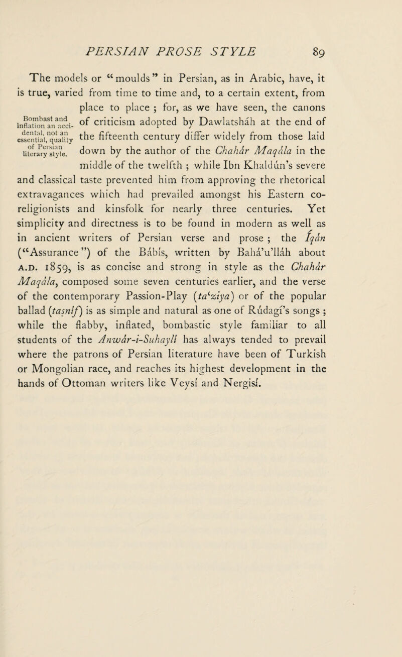 The models or “moulds” in Persian, as in Arabic, have, it is true, varied from time to time and, to a certain extent, from place to place ; for, as we have seen, the canons inflatlorfan^acci- criticism adopted by Dawlatshah at the end of essentbi,1quality t^e fifteenth century differ widely from those laid literary style, down by the author of the Chahar Maqala in the middle of the twelfth ; while Ibn Khaldun’s severe and classical taste prevented him from approving the rhetorical extravagances which had prevailed amongst his Eastern co¬ religionists and kinsfolk for nearly three centuries. Yet simplicity and directness is to be found in modern as well as in ancient writers of Persian verse and prose ; the Iqan (“Assurance”) of the Babis, written by Baha’u’llah about a.d. 1859, is as concise and strong in style as the Chahar Maqala, composed some seven centuries earlier, and the verse of the contemporary Passion-Play (ta‘ziya) or of the popular ballad (tasnif) is as simple and natural as one of Rudagi’s songs ; while the flabby, inflated, bombastic style familiar to all students of the Anwar-i-Suhayll has always tended to prevail where the patrons of Persian literature have been of Turkish or Mongolian race, and reaches its highest development in the hands of Ottoman writers like Veysi and Nergisi.