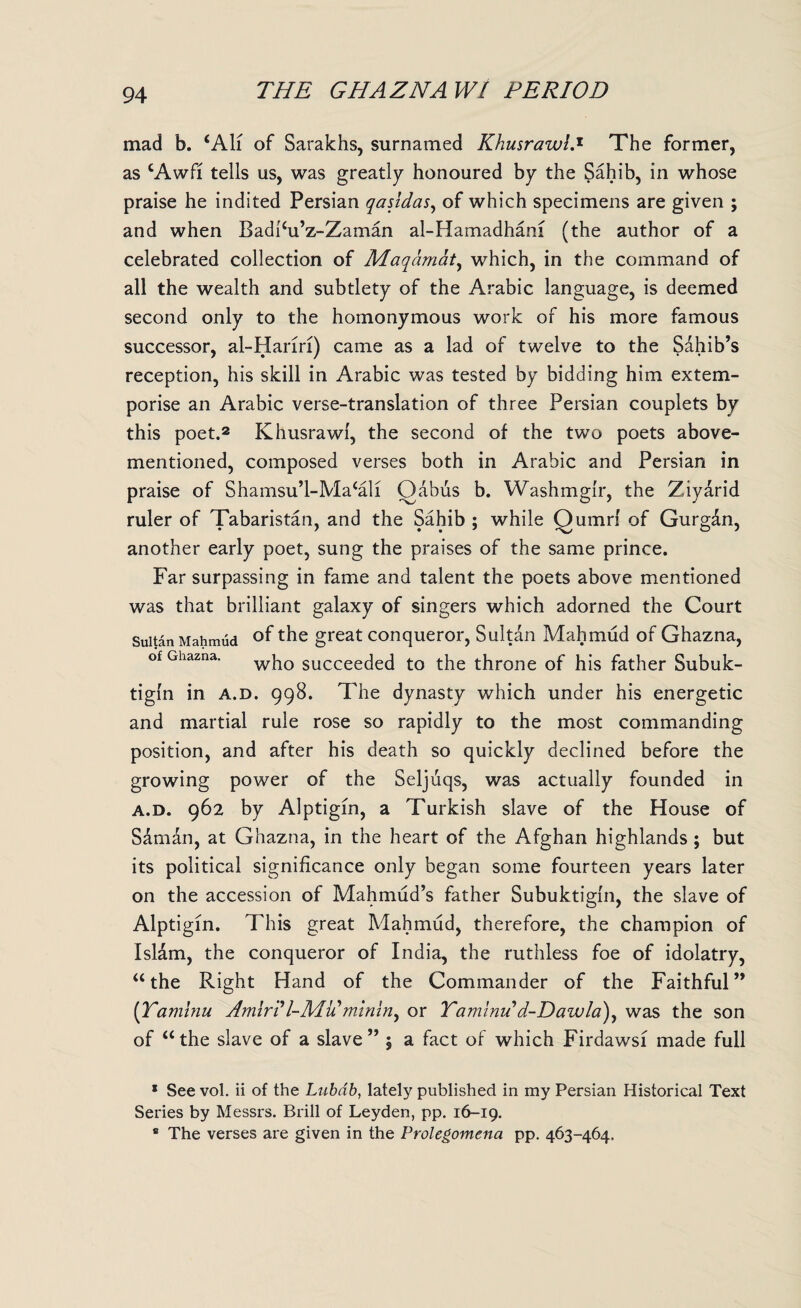 mad b. ‘All of Sarakhs, surnamed Khusrawl.1 The former, as cAwfi tells us, was greatly honoured by the Sahib, in whose praise he indited Persian qasidas, of which specimens are given ; and when Badihi’z-Zaman al-Hamadhani (the author of a celebrated collection of Maqdmat, which, in the command of all the wealth and subtlety of the Arabic language, is deemed second only to the homonymous work of his more famous successor, al-Hanri) came as a lad of twelve to the Sahib’s reception, his skill in Arabic was tested by bidding him extem¬ porise an Arabic verse-translation of three Persian couplets by this poet.2 Khusrawl, the second of the two poets above- mentioned, composed verses both in Arabic and Persian in praise of Shamsu’l-Ma^li Oabus b. Washmglr, the Ziyarid ruler of Tabaristan, and the Sahib ; while Qumrl of Gurg&n, another early poet, sung the praises of the same prince. Far surpassing in fame and talent the poets above mentioned was that brilliant galaxy of singers which adorned the Court Sultan Mahmud °f the great conqueror, Sultan Mahmud of Ghazna, of Ghazna. wh0 succeeded to the throne of his father Subuk- tigln in a.d. 998. The dynasty which under his energetic and martial rule rose so rapidly to the most commanding position, and after his death so quickly declined before the growing power of the Seljuqs, was actually founded in a.d. 962 by Alptigin, a Turkish slave of the House of Saman, at Ghazna, in the heart of the Afghan highlands ; but its political significance only began some fourteen years later on the accession of Mahmud’s father Subuktigln, the slave of Alptigin. This great Mahmud, therefore, the champion of Islam, the conqueror of India, the ruthless foe of idolatry, “the Right Hand of the Commander of the Faithful” (Tamhiu Amiri l-Mu mining or Yamlnu d-Dawla), was the son of “the slave of a slave” 5 a fact of which Firdawsi made full 1 See vol. ii of the Lubdb, lately published in my Persian Historical Text Series by Messrs. Brill of Leyden, pp. 16-19. * The verses are given in the Prolegomena pp. 463-464,