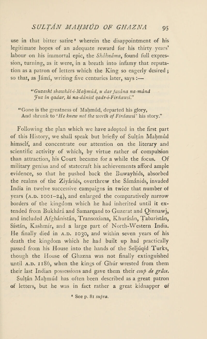 SULTAN MAHMl/D OF GHAZNA • • 95 use in that bitter satire1 wherein the disappointment of his legitimate hopes of an adequate reward for his thirty years’ labour on his immortal epic, the Shdhnama, found full expres¬ sion, turning, as it were, in a breath into infamy that reputa¬ tion as a patron of letters which the King so eagerly desired ; so that, as Jami, writing five centuries later, says :— “Guzasht shawkdl-i-Mahmud, u dar jasdna na-mand Jnz in qadar, ki na-dcinist qadr-i-Firdawsi.” “Gone is the greatness of Mahmud, departed his glory, And shrunk to ‘He knew not the worth of Fir daw si’ his story.” Following the plan which we have adopted in the first part of this History, we shall speak but briefly of Sultan Mahmud himself, and concentrate our attention on the literary and scientific activity of which, by virtue rather of compulsion than attraction, his Court became for a while the focus. Of military genius and of statecraft his achievements afford ample evidence, so that he pushed back the Buwayhids, absorbed the realms of the Ziydrids, overthrew the Samanids, invaded India in twelve successive campaigns in twice that number of years (a.d. ioo 1-24), and enlarged the comparatively narrow borders of the kingdom which he had inherited until it ex¬ tended from Bukhara and Samarqand to Guzerat and Qinnawj, and included Afghanistan, Transoxiana, Khurasan, Tabaristan, Sistan, Kashmir, and a large part of North-Western India. He finally died in a.d. 1030, and within seven years of his death the kingdom which he had built up had practically passed from his House into the hands of the Seljuqid Turks, though the House of Ghazna was not finally extinguished until a.d. 1186, when the kings of Ghur wrested from them their last Indian possessions and gave them their coup de grace. Sultan Mahmud has often been described as a great patron of letters, but he was in fact rather a great kidnapper of * See p. 81 supra.