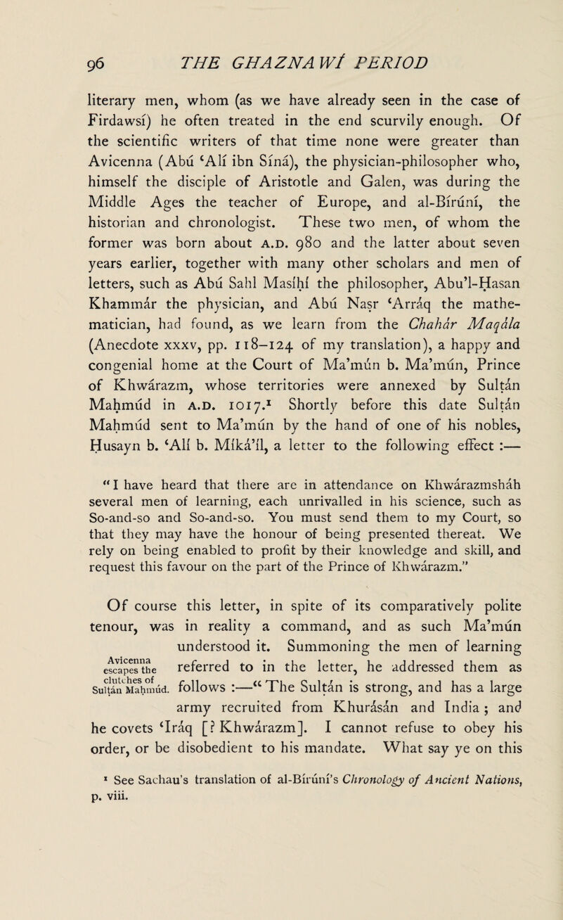 literary men, whom (as we have already seen in the case of Firdawsi) he often treated in the end scurvily enough. Of the scientific writers of that time none were greater than Avicenna (Abu cAli ibn Sina), the physician-philosopher who, himself the disciple of Aristotle and Galen, was during the Middle Ages the teacher of Europe, and al-Birum, the historian and chronologist. These two men, of whom the former was born about a.d. 980 and the latter about seven years earlier, together with many other scholars and men of letters, such as Abu Sahl Masihi the philosopher, Abu’l-Hasan Khammar the physician, and Abu Nasr ‘Arraq the mathe¬ matician, had found, as we learn from the Chahar Maqala (Anecdote xxxv, pp. 118-124 of my translation), a happy and congenial home at the Court of Ma’mun b. Ma’mun, Prince of Khwarazm, whose territories were annexed by Sultan Mahmud in a.d. 1017.1 Shortly before this date Sultan Mahmud sent to Ma’mun by the hand of one of his nobles, Husayn b. ‘All b. Mika’il, a letter to the following effect :— “I have heard that there are in attendance on Khwarazmshah several men of learning, each unrivalled in his science, such as So-and-so and So-and-so. You must send them to my Court, so that they may have the honour of being presented thereat. We rely on being enabled to profit by their knowledge and skill, and request this favour on the part of the Prince of Khwarazm.” Of course this letter, in spite of its comparatively polite tenour, was in reality a command, and as such Ma’mun understood it. Summoning the men of learning escapesthe referred to in the letter, he addressed them as SuSn^Mahmud. follows i—“ The Sultan is strong, and has a large army recruited from Khurasan and India; and he covets ‘Iraq [? Khwarazm]. I cannot refuse to obey his order, or be disobedient to his mandate. What say ye on this 1 See Sachau’s translation of al-Biruni’s Chronology of Ancient Nations, p. viii.