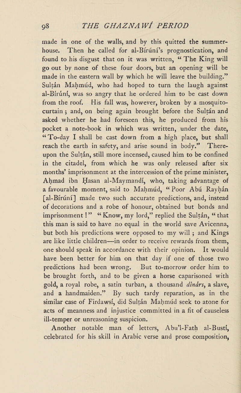 made in one of the walls, and by this quitted the summer¬ house. Then he called for al-Biruni’s prognostication, and found to his disgust that on it was written, c< The King will go out by none of these four doors, but an opening will be made in the eastern wall by which he will leave the building.” Sultan Mahmud, who had hoped to turn the laugh against al-Birunl, was so angry that he ordered him to be cast down from the roof. His fall was, however, broken by a mosquito- curtain ; and, on being again brought before the Sultan and asked whether he had foreseen this, he produced from his pocket a note-book in which was written, under the date, “ To-day I shall be cast down from a high place, but shall reach the earth in safety, and arise sound in body.” There¬ upon the Sultan, still more incensed, caused him to be confined in the citadel, from which he was only released after six months’ imprisonment at the intercession of the prime minister, Ahmad ibn Hasan al-Maymandi, who, taking advantage of a favourable moment, said to Mahmud, “ Poor Abu Rayhan [al-Bfruni] made two such accurate predictions, and, instead of decorations and a robe of honour, obtained but bonds and imprisonment ! ” cc Know, my lord,” replied the Sultan, “ that this man is said to have no equal in the world save Avicenna, but both his predictions were opposed to my will ; and Kings are like little children—in order to receive rewards from them, one should speak in accordance with their opinion. It would have been better for him on that day if one of those two predictions had been wrong. But to-morrow order him to be brought forth, and to be given a horse caparisoned with gold, a royal robe, a satin turban, a thousand dinars, a slave, and a handmaiden.” By such tardy reparation, as in the similar case of FirdawsL did Sultan Mahmud seek to atone for j • • acts of meanness and injustice committed in a fit of causeless ill-temper or unreasoning suspicion. Another notable man of letters, Abu’l-Fath al-Busti, celebrated for his skill in Arabic verse and prose composition,