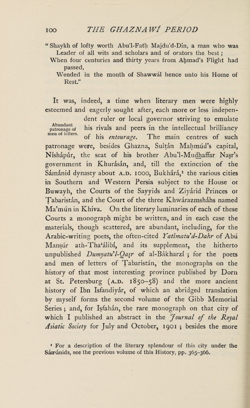 “ Shaykh of lofty worth Abu’l-Fath Majdu’d-Dm, a man who was Leader of all wits and scholars and of orators the best; When four centuries and thirty years from Ahmad's Flight had passed, Wended in the month of Shawwal hence unto his Home of Rest.” It was, indeed, a time when literary men were highly esteemed and eagerly sought after, each more or less indepen¬ dent ruler or local governor striving to emulate patronage of his rivals and peers in the intellectual brilliancy men of letters. r , . . r , ot his entourage. 1 he main centres of such patronage were, besides Ghazna, Sultan Mahmud’s capital, Nishapur, the seat of his brother Abu’l-Mudhaffar Nasr’s government in Khurasan, and, till the extinction of the Samdnid dynasty about a.d. iooo, Bukhara,1 the various cities in Southern and Western Persia subject to the House or Buwayh, the Courts of the Sayyids and Ziyarid Princes or Tabaristan, and the Court of the three Khwarazmsh&hs named Ma’mun in Khiva. On the literary luminaries of each of these Courts a monograph might be written, and in each case the materials, though scattered, are abundant, including, for the Arabic-writing poets, the often-cited Yatlmatu d-Dahr of Abu Mansur ath-Tha‘alibi, and its supplement, the hitherto unpublished Dumyatu'l-Qasr of al-Bakharzi ; for the poets and men of letters of Tabaristan, the monographs on the history of that most interesting province published by Dorn at St. Petersburg (a.d. 1850-58) and the more ancient history of Ibn Isfandiyar, of which an abridged translation by myself forms the second volume of the Gibb Memorial Series ; and, for Isfahan, the rare monograph on that city of which I published an abstract in the ‘Journal of the Royal Asiatic Society for July and October, 1901 ; besides the more * For a description of the literary splendour of this city under the Samanids, see the previous volume of this History, pp. 365-366.