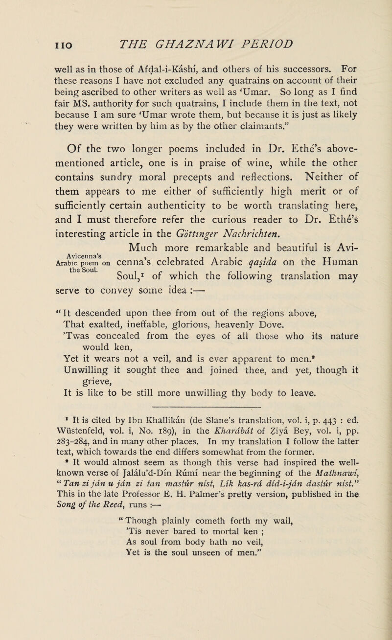 well as in those of Afdal-i-Kashi, and others of his successors. For these reasons I have not excluded any quatrains on account of their being ascribed to other writers as well as ‘Umar. So long as I find fair MS. authority for such quatrains, I include them in the text, not because I am sure ‘Umar wrote them, but because it is just as likely they were written by him as by the other claimants.” Of the two longer poems included in Dr. Ethe’s above- mentioned article, one is in praise of wine, while the other contains sundry moral precepts and reflections. Neither of them appears to me either of sufficiently high merit or of sufficiently certain authenticity to be worth translating here, and I must therefore refer the curious reader to Dr. Eth6’s interesting article in the Gottinger Nachrichten. Much more remarkable and beautiful is Avi- Avicenna’s • Arabic poem on cenna’s celebrated Arabic qasida on the Human Soul,1 of which the following translation may serve to convey some idea :— “ It descended upon thee from out of the regions above, That exalted, ineffable, glorious, heavenly Dove. ’Twas concealed from the eyes of all those who its nature would ken, Yet it wears not a veil, and is ever apparent to men.* Unwilling it sought thee and joined thee, and yet, though it grieve, It is like to be still more unwilling thy body to leave. 1 It is cited by Ibn Khallikan (de Slane’s translation, vol. i, p. 443 : ed. Wiistenfeld, vol. i, No. 189), in the Kharabat of Ziya Bey, vol. i, pp. 283-284, and in many other places. In my translation I follow the latter text, which towards the end differs somewhat from the former. * It would almost seem as though this verse had inspired the well- known verse of Jalalu’d-Din Rumi near the beginning of the Mathnawi, 11 Tan zi jdn u jdn zi tan mastur nist, Ltk kas-ra did-i-jan dastur nist. This in the late Professor E. H. Palmer’s pretty version, published in the Song of the Reed, runs :— “ Though plainly cometh forth my wail, ’Tis never bared to mortal ken ; As soul from body hath no veil, Yet is the soul unseen of men.”