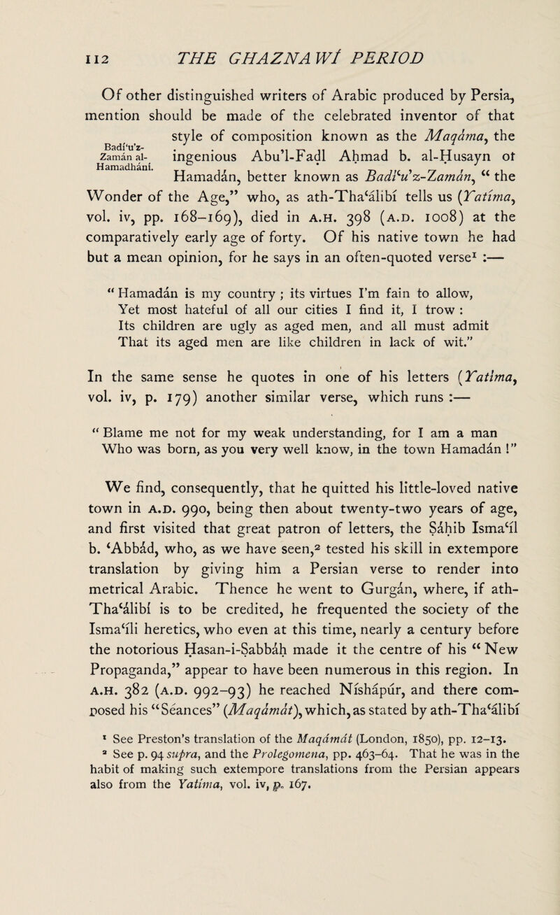 Of other distinguished writers of Arabic produced by Persia, mention should be made of the celebrated inventor of that style of composition known as the Maqama, the Zamanai- ingenious Abu’l-Fadl Ahmad b. al-Husayn ot Hamadan, better known as Badfu z-Zaman^ “ the Wonder of the Age,” who, as ath-Tha4alibi tells us (Tatima, vol. iv, pp. 168-169), died in a.h. 39$ (a.d. 1008) at the comparatively early age of forty. Of his native town he had but a mean opinion, for he says in an often-quoted verse1 :— “ Hamadan is my country ; its virtues I’m fain to allow, Yet most hateful of all our cities I find it, I trow : Its children are ugly as aged men, and all must admit That its aged men are like children in lack of wit.” In the same sense he quotes in one of his letters (Tatima, vol. iv, p. 179) another similar verse, which runs :— “ Blame me not for my weak understanding, for I am a man Who was born, as you very well know, in the town Hamadan !” We find, consequently, that he quitted his little-loved native town in a.d. 990, being then about twenty-two years of age, and first visited that great patron of letters, the Sahib Ismacil b. ‘Abbdd, who, as we have seen,2 tested his skill in extempore translation by giving him a Persian verse to render into metrical Arabic. Thence he went to Gurgan, where, if ath- Thacdlibl is to be credited, he frequented the society of the Ismafili heretics, who even at this time, nearly a century before the notorious Hasan-i-Sabbdh made it the centre of his a New Propaganda,” appear to have been numerous in this region. In a.h. 382 (a.d. 992-93) he reached Nishapur, and there com¬ posed his aSeances” {Maqamat), which, as stated by ath-Tha4alibi 1 See Preston’s translation of the Maqdmdt (London, 1850), pp. 12-13. 3 See p. 94 supra, and the Prolegomena, pp. 463-64. That he was in the habit of making such extempore translations from the Persian appears also from the Yatima, vol. iv, pn 167.