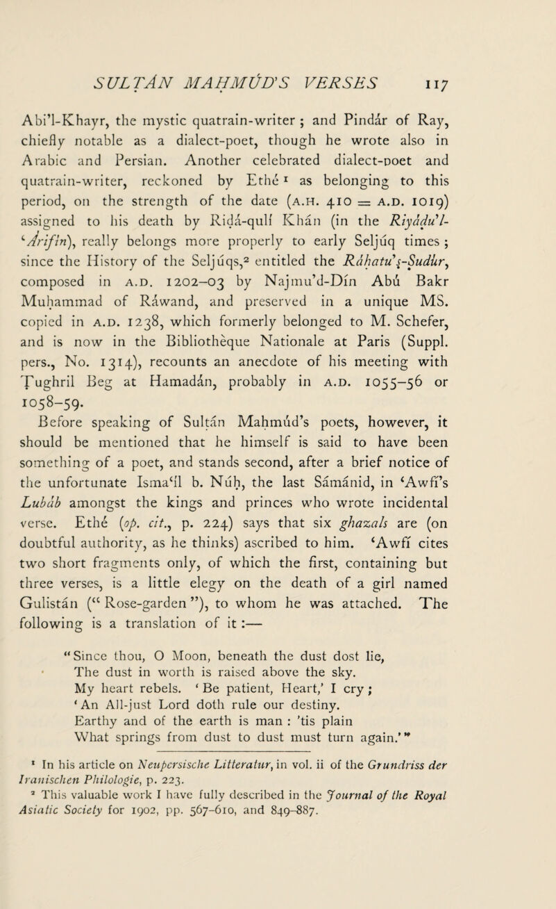 Abi’l-Khayr, the mystic quatrain-writer ; and Pindar of Ray, chiefly notable as a dialect-poet, though he wrote also in Arabic and Persian. Another celebrated dialect-noet and quatrain-writer, reckoned by Ethe1 as belonging to this period, on the strength of the date (a.h. 410 = a.d. 1019) assigned to his death by Rida-qulf Khan (in the Riyadul- cArif in), really belongs more properly to early Seljuq times ; since the History of the Seljuqs,2 entitled the Rdhatu s-Sudur, composed in a.d. 1202-03 by Najmu’d-Din Abu Bakr Muhammad of Rawand, and preserved in a unique MS. copied in a.d. 1238, which formerly belonged to M. Schefer, and is now in the Bibliotheque Nationale at Paris (Suppl. pers., No. 1314), recounts an anecdote of his meeting with Tughril Beg at Hamaddn, probably in a.d. 1055-56 or 1058—59. Before speaking of Sultan Mahmud’s poets, however, it should be mentioned that he himself is said to have been something of a poet, and stands second, after a brief notice of the unfortunate Ismahl b. Nuh, the last Samanid, in SAwffs Lubdb amongst the kings and princes who wrote incidental verse. Ethe (op. cit., p. 224) says that six ghazals are (on doubtful authority, as he thinks) ascribed to him. ‘Awff cites two short fragments only, of which the first, containing but three verses, is a little elegy on the death of a girl named Gulistan (“ Rose-garden ”), to whom he was attached. The following is a translation of it:— “Since thou, O Moon, beneath the dust dost lie, • The dust in worth is raised above the sky. My heart rebels. ‘ Be patient, Heart/ I cry ; ‘An All-just Lord doth rule our destiny. Earthy and of the earth is man : 'tis plain What springs from dust to dust must turn again.’ ’* 1 In his article on Neupcrsische Litteratur, in vol. ii of the Grunrtriss der Iranischen Philologie, p. 223. 2 This valuable work I have fully described in the Journal of the Royal Asiatic Society for 1902, pp. 567-610, and 849-887.