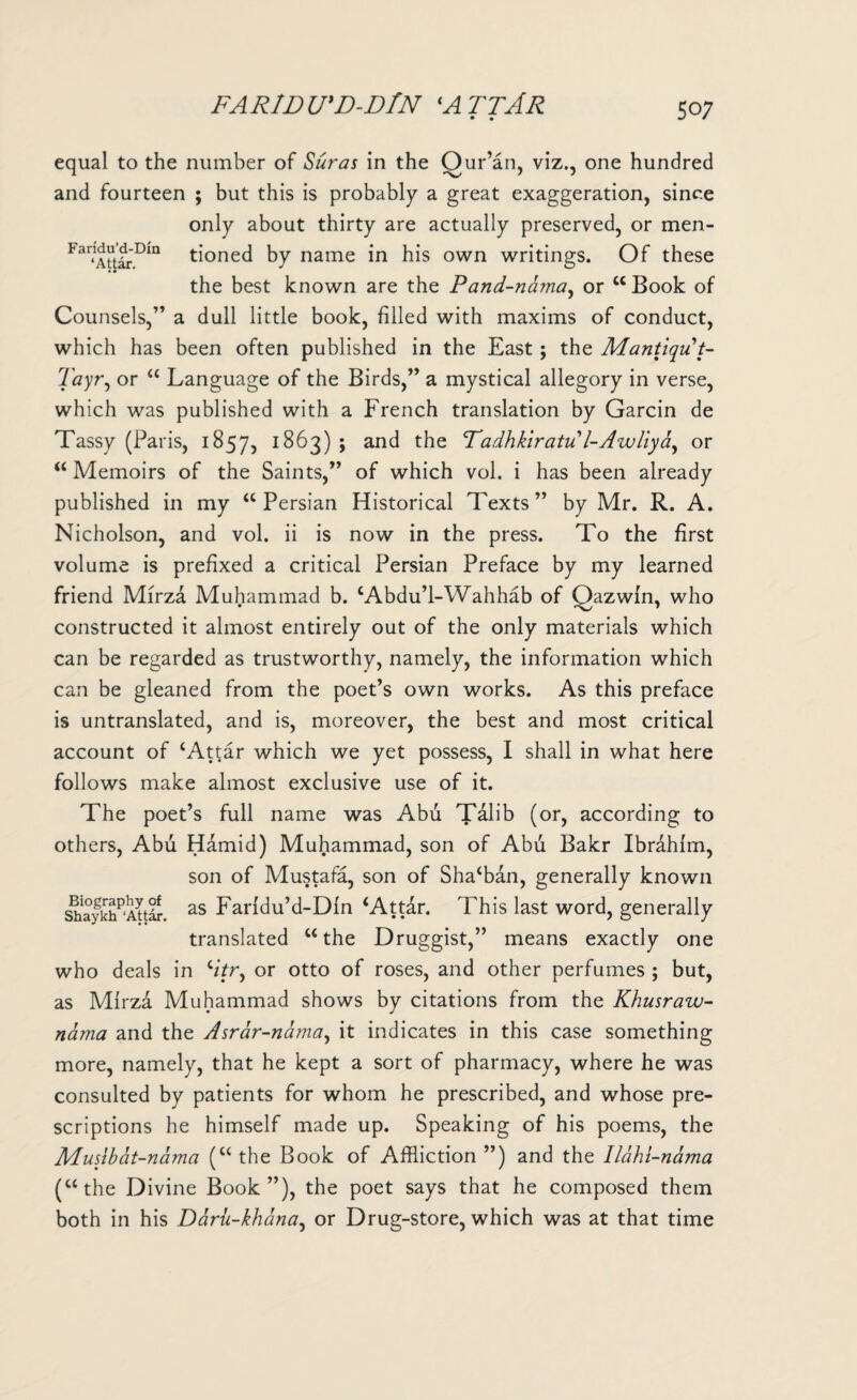 • • 50; equal to the number of Suras in the Qur’an, viz., one hundred and fourteen ; but this is probably a great exaggeration, since only about thirty are actually preserved, or men- Fa™m tioned by name in his own writings. Of these the best known are the Pand-nama, or “ Book of Counsels,” a dull little book, filled with maxims of conduct, which has been often published in the East ; the Mantiqu t- Tayr, or “ Language of the Birds,” a mystical allegory in verse, which was published with a French translation by Garcin de Tassy (Paris, 1857, 1863) ; and the Padhkiratu l-Awliya, or “Memoirs of the Saints,” of which vol. i has been already published in my “ Persian Historical Texts ” by Mr. R. A. Nicholson, and vol. ii is now in the press. To the first volume is prefixed a critical Persian Preface by my learned friend Mirza Muhammad b. ‘Abdu’l-Wahhab of Qazwln, who constructed it almost entirely out of the only materials which can be regarded as trustworthy, namely, the information which can be gleaned from the poet’s own works. As this preface is untranslated, and is, moreover, the best and most critical account of ‘Attar which we yet possess, I shall in what here follows make almost exclusive use of it. The poet’s full name was Abu Talib (or, according to others, Abu Hamid) Muhammad, son of Abu Bakr Ibrahim, son of Mustafa, son of Sha‘ban, generally known shaykh^'Attdr. as Farldu’d-Dln ‘Attar. This last word, generally translated “the Druggist,” means exactly one who deals in ‘/7r, or otto of roses, and other perfumes ; but, as Mirza Muhammad shows by citations from the Khusraw- nama and the Asrar-nama, it indicates in this case something more, namely, that he kept a sort of pharmacy, where he was consulted by patients for whom he prescribed, and whose pre¬ scriptions he himself made up. Speaking of his poems, the Muslbat-nama (“ the Book of Affliction ”) and the Ilahi-nama (“the Divine Book”), the poet says that he composed them both in his Daru-khana, or Drug-store, which was at that time