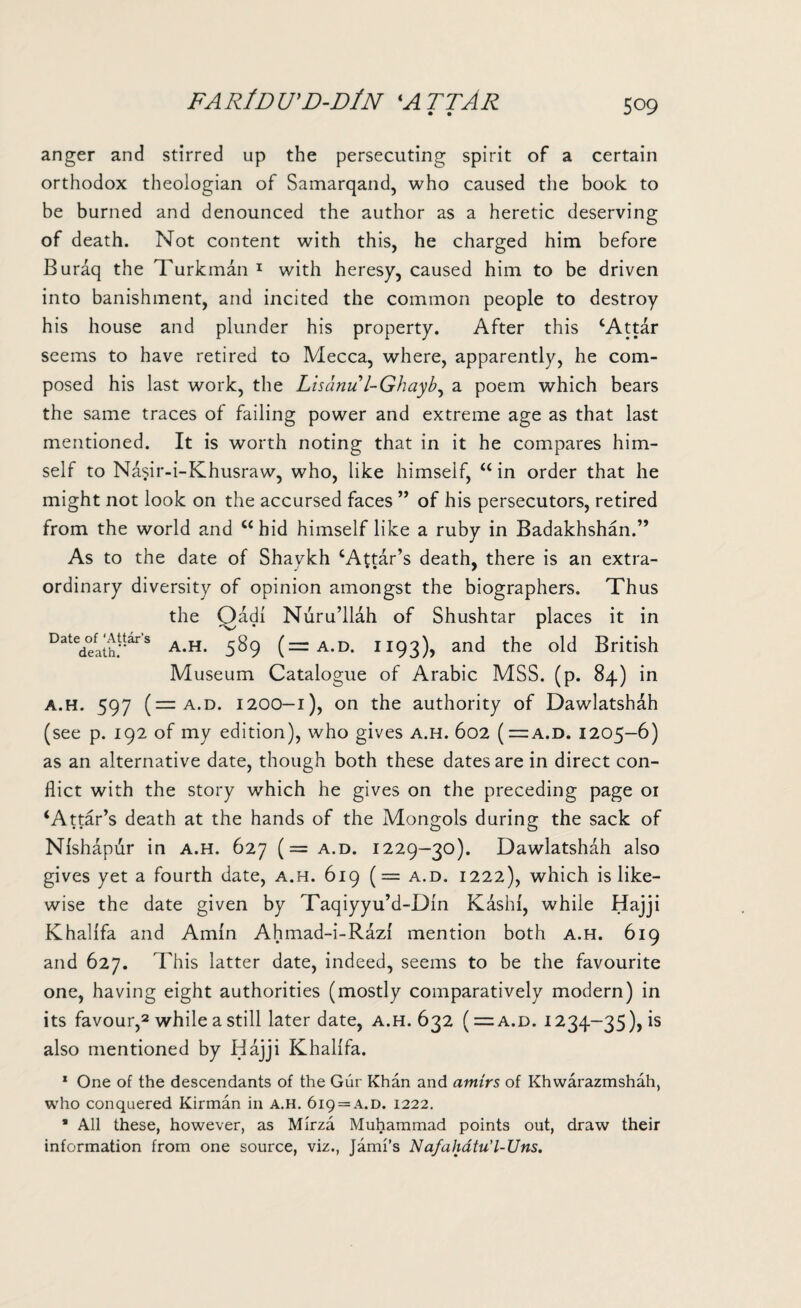 FA RlD U’D-D/N ‘ATTJR • • 509 anger and stirred up the persecuting spirit of a certain orthodox theologian of Samarqand, who caused the book to be burned and denounced the author as a heretic deserving of death. Not content with this, he charged him before Buraq the Turkman 1 with heresy, caused him to be driven into banishment, and incited the common people to destroy his house and plunder his property. After this ‘Attar seems to have retired to Mecca, where, apparently, he com¬ posed his last work, the Lisanu l-Ghayb, a poem which bears the same traces of failing power and extreme age as that last mentioned. It is worth noting that in it he compares him¬ self to Nasir-i-Khusraw, who, like himself, “ in order that he might not look on the accursed faces ” of his persecutors, retired from the world and “hid himself like a ruby in Badakhshan.” As to the date of Shavkh ‘Attar’s death, there is an extra¬ ordinary diversity of opinion amongst the biographers. Thus the Qadi Nuru’llah of Shushtar places it in Datedefathf'ars A-H- 589 (=a.d. 1193), and the old British Museum Catalogue of Arabic MSS. (p. 84.) in a.h. 597 (— a.d. 1200-1), on the authority of Dawlatshah (see p. 192 of my edition), who gives a.h. 602 (=a.d. 1205-6) as an alternative date, though both these dates are in direct con¬ flict with the story which he gives on the preceding page 01 ‘Attar’s death at the hands of the Mongols during the sack of Nishapur in a.h. 627 (= a.d. 1229-30). Dawlatshah also gives yet a fourth date, a.h. 619 (= a.d. 1222), which is like¬ wise the date given by Taqiyyu’d-DIn Kashi, while Hajji Khalifa and Amin Ahmad-i-Razi mention both a.h. 619 and 627. This latter date, indeed, seems to be the favourite one, having eight authorities (mostly comparatively modern) in its favour,2 while a still later date, a.h. 632 ( = a.d. 1234-35), is also mentioned by Hajji Khalifa. 1 One of the descendants of the Gur Khan and amirs of Khwarazmshah, who conquered Kirman in a.h. 6i9 = a.d. 1222. * All these, however, as Mirza Muhammad points out, draw their information from one source, viz., Jami’s Nafahdtu'l-Uns.