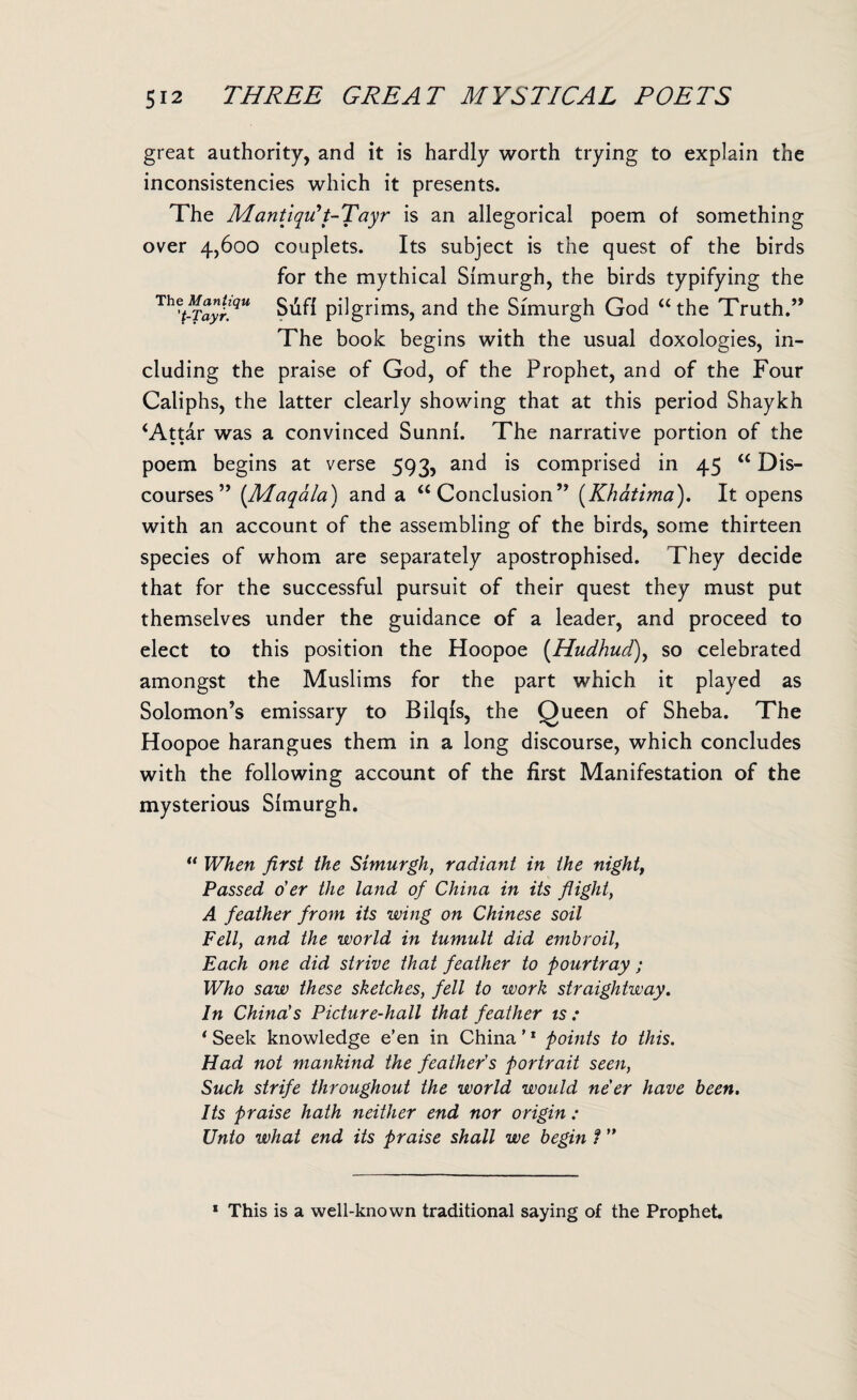 great authority, and it is hardly worth trying to explain the inconsistencies which it presents. The MantiqiCt-Tayr is an allegorical poem of something over 4,600 couplets. Its subject is the quest of the birds for the mythical Simurgh, the birds typifying the Th^t-Tayr.qu Siifi pilgrims, and the Sfmurgh God “ the Truth.” The book begins with the usual doxologies, in¬ cluding the praise of God, of the Prophet, and of the Four Caliphs, the latter clearly showing that at this period Shaykh ‘Attar was a convinced Sunni. The narrative portion of the poem begins at verse 593, and is comprised in 45 “ Dis¬ courses ” (Maqala) and a “Conclusion” (Khatima). It opens with an account of the assembling of the birds, some thirteen species of whom are separately apostrophised. They decide that for the successful pursuit of their quest they must put themselves under the guidance of a leader, and proceed to elect to this position the Hoopoe (Hudhud), so celebrated amongst the Muslims for the part which it played as Solomon’s emissary to Bilqls, the Queen of Sheba. The Hoopoe harangues them in a long discourse, which concludes with the following account of the first Manifestation of the mysterious Simurgh. “ When first the Simurgh, radiant in the night, Passed o'er the land of China in its flight, A feather from its wing on Chinese soil Fell, and the world in tumult did embroil, Each one did strive that feather to pourtray ; Who saw these sketches, fell to work straightway. In China!s Picture-hall that feather is : ‘ Seek knowledge e’en in China'1 points to this. Had not mankind the feather's portrait seen, Such strife throughout the world would ne'er have been. Its praise hath neither end nor origin : Unto what end its praise shall we begin 1 ” 1 This is a well-known traditional saying of the Prophet.