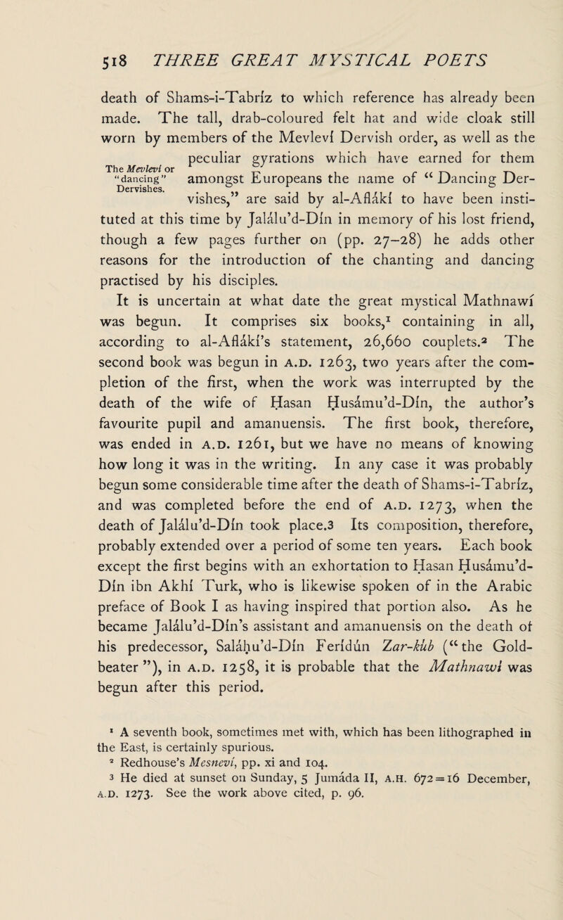 death of Shams-i-Tabriz to which reference has already been made. The tall, drab-coloured felt hat and wide cloak still worn by members of the Mevlevl Dervish order, as well as the peculiar gyrations which have earned for them The Mevlevi or . _ “dancing” amongst Europeans the name or 41 Dancing Der- Dervishes. vishes,” are said by al-Aflaki to have been insti¬ tuted at this time by Jalalu’d-Din in memory of his lost friend, though a few pages further on (pp. 27-28) he adds other reasons for the introduction of the chanting and dancing practised by his disciples. It is uncertain at what date the great mystical Mathnawi was begun. It comprises six books,1 containing in all, according to al-Aflaki’s statement, 26,660 couplets.2 3 The second book was begun in a.d. 1263, two years after the com¬ pletion of the first, when the work was interrupted by the death of the wife of Hasan Husamu’d-Din. the author’s favourite pupil and amanuensis. The first book, therefore, was ended in a.d. 1261, but we have no means of knowing how long it was in the writing. In any case it was probably begun some considerable time after the death of Shams-i-Tabriz, and was completed before the end of a.d. 1273, when the death of Jalalu’d-Din took place.3 Its composition, therefore, probably extended over a period of some ten years. Each book except the first begins with an exhortation to Hasan Husamu’d- Din ibn Akhi Turk, who is likewise spoken of in the Arabic preface of Book I as having inspired that portion also. As he became Jalalu’d-Din’s assistant and amanuensis on the death ot his predecessor, Salahu’d-Din Feridun Zar-kub (“the Gold¬ beater”), in a.d. 1258, it is probable that the Mathnawi was begun after this period. 1 A seventh book, sometimes met with, which has been lithographed in the East, is certainly spurious. 2 Redhouse’s Mesnevi, pp. xi and 104. 3 He died at sunset on Sunday, 5 Jumada II, a.h. 672 = 16 December, a.d. 1273. See the work above cited, p. 96.